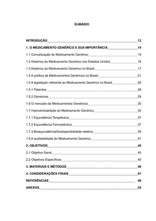 SUMÁRIO




INTRODUÇÃO                                                     12

1. O MEDICAMENTO GENÉRICO E SUA IMPORTÂNCIA                    14

1.1 Conceituação do Medicamento Genérico                       15

1.2 Histórico do Medicamento Genérico nos Estados Unidos       16

1.3 Histórico do Medicamento Genérico no Brasil                17

1.4 A política de Medicamentos Genéricos no Brasil             21

1.5 A legislação referente ao Medicamento Genérico no Brasil   26

1.5.1 Patentes                                                 26

1.5.2 Genéricos                                                29

1.6 O mercado de Medicamentos Genéricos                        30

1.7 Intercambialidade do Medicamento Genérico                  33

1.7.1 Equivalência Terapêutica                                 37

1.7.2 Equivalência Farmacêutica                                37

1.7.3 Bioequivalência/biodisponibilidade relativa              38

1.8 A aceitabilidade do Medicamento Genérico                   41

2. OBJETIVOS                                                   45

2.1 Objetivo Geral                                             45

2.2 Objetivos Específicos                                      45

3. MATERIAIS E MÉTODOS                                         46

4. CONSIDERAÇÕES FINAIS                                        47

REFERÊNCIAS                                                    49

ANEXOS                                                         55
 