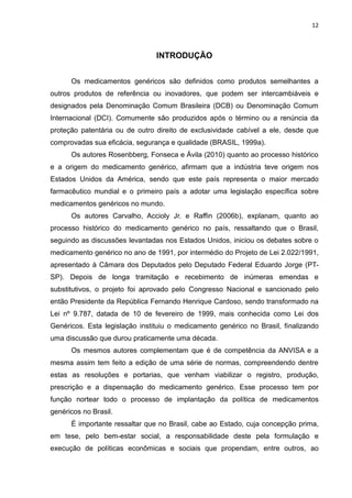 12



                                INTRODUÇÃO


      Os medicamentos genéricos são definidos como produtos semelhantes a
outros produtos de referência ou inovadores, que podem ser intercambiáveis e
designados pela Denominação Comum Brasileira (DCB) ou Denominação Comum
Internacional (DCI). Comumente são produzidos após o término ou a renúncia da
proteção patentária ou de outro direito de exclusividade cabível a ele, desde que
comprovadas sua eficácia, segurança e qualidade (BRASIL, 1999a).
      Os autores Rosenbberg, Fonseca e Ávila (2010) quanto ao processo histórico
e a origem do medicamento genérico, afirmam que a indústria teve origem nos
Estados Unidos da América, sendo que este país representa o maior mercado
farmacêutico mundial e o primeiro país a adotar uma legislação específica sobre
medicamentos genéricos no mundo.
      Os autores Carvalho, Accioly Jr. e Raffin (2006b), explanam, quanto ao
processo histórico do medicamento genérico no país, ressaltando que o Brasil,
seguindo as discussões levantadas nos Estados Unidos, iniciou os debates sobre o
medicamento genérico no ano de 1991, por intermédio do Projeto de Lei 2.022/1991,
apresentado à Câmara dos Deputados pelo Deputado Federal Eduardo Jorge (PT-
SP). Depois de longa tramitação e recebimento de inúmeras emendas e
substitutivos, o projeto foi aprovado pelo Congresso Nacional e sancionado pelo
então Presidente da República Fernando Henrique Cardoso, sendo transformado na
Lei nº 9.787, datada de 10 de fevereiro de 1999, mais conhecida como Lei dos
Genéricos. Esta legislação instituiu o medicamento genérico no Brasil, finalizando
uma discussão que durou praticamente uma década.
      Os mesmos autores complementam que é de competência da ANVISA e a
mesma assim tem feito a edição de uma série de normas, compreendendo dentre
estas as resoluções e portarias, que venham viabilizar o registro, produção,
prescrição e a dispensação do medicamento genérico. Esse processo tem por
função nortear todo o processo de implantação da política de medicamentos
genéricos no Brasil.
      É importante ressaltar que no Brasil, cabe ao Estado, cuja concepção prima,
em tese, pelo bem-estar social, a responsabilidade deste pela formulação e
execução de políticas econômicas e sociais que propendam, entre outros, ao
 