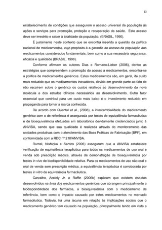 13



estabelecimento de condições que assegurem o acesso universal da população às
ações e serviços para promoção, proteção e recuperação da saúde. Este acesso
deve ser irrestrito e caber à totalidade da população. (BRASIL, 1990).
      É justamente neste contexto que se encontra inserida a questão da política
nacional de medicamentos, cujo propósito é a garantia ao acesso da população aos
medicamentos considerados fundamentais, bem como a sua necessária segurança,
eficácia e qualidade (BRASIL, 1998).
      Conforme afirmam os autores Dias e Romano-Lieber (2006), dentre as
estratégias que compreendem a promoção do acesso a medicamentos, encontra-se
a política de medicamentos genéricos. Estes medicamentos são, em geral, de custo
mais reduzido que os medicamentos inovadores, devido em grande parte ao fato de
não recaírem sobre o genérico os custos relativos ao desenvolvimento da nova
molécula e dos estudos clínicos necessários ao desenvolvimento. Outro fator
essencial que contribui para um custo mais baixo é o investimento reduzido em
propaganda para tornar a marca conhecida.
      De acordo com Quental et al., (2008), a intercambialidade do medicamento
genérico com o de referência é assegurada por testes de equivalência farmacêutica
e de bioequivalência efetuados em laboratórios devidamente credenciados junto à
ANVISA, sendo que sua qualidade é realizada através do monitoramento das
unidades produtivas com o atendimento das Boas Práticas de Fabricação (BPF), em
conformidade com a RDC nº 210/ANVISA.
      Rumel, Nishioka e Santos (2006) asseguram que a ANVISA estabelece
verificação de equivalência terapêutica para todos os medicamentos de uso oral e
venda sob prescrição médica, através da demonstração de bioequivalência por
testes in vivo de biodisponibilidade relativa. Para os medicamentos de uso não oral e
oral de venda sem prescrição médica, a equivalência terapêutica é corroborada por
testes in vitro de equivalência farmacêutica.
      Carvalho, Accioly Jr. e Raffin (2006b) explicam que existem estudos
desenvolvidos na área dos medicamentos genéricos que abrangem principalmente a
biodisponibilidade dos fármacos, a bioequivalência com o medicamento de
referência, bem como o impacto causado por estes medicamentos no mercado
farmacêutico. Todavia, há uma lacuna em relação às implicações sociais que o
medicamento genérico tem causado na população, principalmente tendo em vista a
 