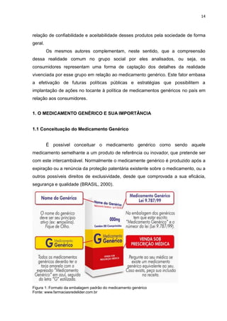 14



relação de confiabilidade e aceitabilidade desses produtos pela sociedade de forma
geral.
         Os mesmos autores complementam, neste sentido, que a compreensão
dessa realidade comum no grupo social por eles analisados, ou seja, os
consumidores representam uma forma de captação dos detalhes da realidade
vivenciada por esse grupo em relação ao medicamento genérico. Este fator embasa
a efetivação de futuras políticas públicas e estratégias que possibilitem a
implantação de ações no tocante à política de medicamentos genéricos no país em
relação aos consumidores.


1. O MEDICAMENTO GENÉRICO E SUA IMPORTÂNCIA


1.1 Conceituação do Medicamento Genérico


         É possível conceituar o medicamento genérico como sendo aquele
medicamento semelhante a um produto de referência ou inovador, que pretende ser
com este intercambiável. Normalmente o medicamente genérico é produzido após a
expiração ou a renúncia da proteção patentária existente sobre o medicamento, ou a
outros possíveis direitos de exclusividade, desde que comprovada a sua eficácia,
segurança e qualidade (BRASIL, 2000).




Figura 1: Formato da embalagem padrão do medicamento genérico
Fonte: www.farmaciasredelider.com.br
 