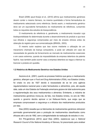 15




      Brasil (2008) apud Araújo et al., (2010) afirma que medicamentos genéricos
devem conter o mesmo fármaco, na mesma quantidade e forma farmacêutica do
medicamento selecionado como referência. Sendo assim, o medicamento genérico
deve ser um equivalente farmacêutico do medicamento de referência, cumprindo
todos os requisitos dos estudos de bioequivalência.
      O medicamento de referência é, geralmente, o medicamento inovador cuja
biodisponibilidade foi determinada durante o desenvolvimento do produto e que teve
sua eficácia e segurança comprovadas por meio de ensaios clínicos antes da
obtenção do registro para sua comercialização (BRASIL, 2003).
      O mesmo autor explana que isso ocorre mediante a utilização de um
mecanismo chamado de licença compulsória, e pode ser utilizado em caso de
necessidade de garantia de fornecimento ao mercado de medicamentos essenciais
e em casos extremos, quando da impossibilidade da empresa detentora da patente
fazê-lo. Isso também pode ocorrer caso a empresa detentora se negue a fabricar ou
licenciar o produto em questão.


1.2 Histórico do Medicamento Genérico nos Estados Unidos


      Ascione et al., (2001), quanto ao processo histórico que gerou o medicamento
genérico, afiançam que o Food and Drug Administration (FDA), nos Estados Unidos,
foi criado no ano de 1927 devido à necessidade de se ter uma agência
regulamentadora nacional para o setor farmacêutico e alimentício, pois, até aquela
data, cada um dos Estados da Federação americana gozava de total autonomia para
a regulamentação dos seus medicamentos e alimentos. Entretanto, a indústria de
medicamentos genéricos iniciou-se, de fato, nos Estados Unidos, no ano de 1962,
quando o governo decidiu aprovar a Lei Kefauver-Harris, que exigiu que as
empresas comprovassem a segurança e a eficácia dos medicamentos produzidos
por elas.
      Dias (2003) ressalta que os fabricantes de medicamentos genéricos obtiveram
permissão governamental para a produção de medicamentos classificados como
eficazes até o ano de 1962, sem a obrigatoriedade da realização de estudos in vivo.
      Em Pró-genéricos (2012) apud Dias (2003), explana-se que o National
Research Council of the National Academy of Siences, foi preconizado para analisar
 