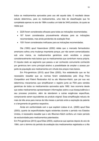 16



todos os medicamentos aprovados para uso até aquela data. O resultado desse
estudo determinou, para os medicamentos, uma lista de classificação que foi
completada apenas no ano de 1984 e avaliou um total de 3443 produtos, do quais se
relata que:

    2225 foram considerados eficazes para todas as indicações recomendadas;
    167 foram considerados provavelmente eficazes para as indicações
      recomendadas, mas ainda pendentes de avaliação final;
    1051 foram considerados ineficazes para as indicações recomendadas.

      Ota (1993) apud Hasenclever (2002) relata que o mercado farmacêutico
americano sofreu uma mudança importante porque, por não serem comercializados
sob   uma     marca,   os   medicamentos   genéricos   eram   vendidos   a   preços
consideravelmente mais baixos que os medicamentos que continham marca própria.
O impulso dado ao segmento que passou a ser conhecido comumente conhecido
por genéricos tem como principal atrativo a possibilidade de ampliar o acesso por
parte da população aos medicamentos em virtude dos preços mais baixos.
      Em Pró-genéricos (2012) apud Dias (2003), fica estabelecido que se faz
necessário ressaltar que as normas foram estabelecidas pelo Drug Price
Competition and Patent Restoration Act ou ato Waxman-Hatch, que por sua vez
determinou mecanismos que simplificaram o registro junto ao FDA para versões
genéricas de todos os medicamentos aprovados após 1962. Isso ocorreria desde
que estes medicamentos apresentassem informações sobre a sua bioequivalência e
seu processo produtivo, além de atenderem a outras exigências específicas,
comprovando serem equivalentes ao produto original. Essa simplificação reduziu de
mais de três anos para menos de três meses o período entre a expiração da patente
e o lançamento do genérico respectivo.
      Ainda em conformidade com o que expõem Lisboa et al., (2000) apud Dias
(2003), quanto às especificidades legais existentes durante o período nos Estados
Unidos, é necessário ressaltar que o ato Waxman-Hatch conferiu um maior período
de exclusividade para medicamentos patenteados.
Em Pró-genéricos (2012) apud Dias (2003), explica-se que apenas depois do ano de
1984, com o término do período da avaliação dos medicamentos registrados e o Ato
 