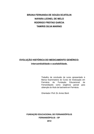 BRUNA FERNANDA DE SOUZA SCATOLIN
           NAYARA LEONEL DE MELO
           RODRIGO FREITAS GARCIA
             TAMIRIS SILVA MARINO




EVOLUÇÃO HISTÓRICA DO MEDICAMENTO GENÉRICO:
        intercambialidade e aceitabilidade.




                 Trabalho de conclusão de curso apresentado à
                 Banca Examinadora do Curso de Graduação em
                 Farmácia    da      Fundação     Educacional de
                 Fernandópolis como exigência parcial para
                 obtenção do título de bacharel em Farmácia.


                 Orientador: Prof. Dr. Anísio Storti




     FUNDAÇÃO EDUCACIONAL DE FERNANDÓPOLIS
               FERNANDÓPOLIS – SP
                        2012
 