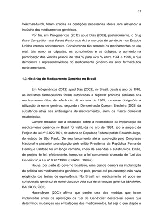 17



Waxman-Hatch, foram criadas as condições necessárias ideais para alavancar a
indústria dos medicamentos genéricos.
      Por fim, em Pró-genéricos (2012) apud Dias (2003), posteriormente, o Drug
Price Competition and Patent Restoration Act o mercado de genéricos nos Estados
Unidos cresceu sobremaneira. Considerando tão somente os medicamentos de uso
oral, tais como as cápsulas, os comprimidos e as drágeas, o aumento na
participação das vendas passou de 18,4 % para 42,6 % entre 1984 e 1996, o que
demonstra a representatividade do medicamento genérico no setor farmacêutico
norte americano.


1.3 Histórico do Medicamento Genérico no Brasil


      Em Pró-genéricos (2012) apud Dias (2003), no Brasil, desde o ano de 1976,
as indústrias farmacêuticas foram autorizadas a registrar produtos similares aos
medicamentos ditos de referência. Já no ano de 1983, tornou-se obrigatória a
utilização do nome genérico, segundo a Denominação Comum Brasileira (DCB) da
substância ativa nas embalagens de medicamentos, além da marca comercial
estabelecida.
      Cumpre ressaltar que a discussão sobre a necessidade da implantação do
medicamento genérico no Brasil foi instituída no ano de 1991, sob o amparo do
Projeto de Lei nº 2.022/1991, de autoria do Deputado Federal petista Eduardo Jorge,
do estado de São Paulo. De seu lançamento até a aprovação pelo Congresso
Nacional e posterior promulgação pelo então Presidente da República Fernando
Henrique Cardoso foi um longo caminho, cheio de emendas e substitutivos. Então,
de projeto de lei, efetivamente, tornou-se a lei comumente chamada de “Lei dos
Genéricos”, a Lei nº 9.787/1999. (BRASIL, 1999a).
      Houve, por parte do governo brasileiro, uma grande demora na implantação
da política dos medicamentos genéricos no país, porque até pouco tempo não havia
exigência dos testes de equivalência. No Brasil, um medicamento só pode ser
considerado genérico se comercializado pela sua denominação genérica (SAMARA;
BARROS, 2002).
      Hasenclever (2002) afirma que dentre uma das medidas que foram
implantadas antes da aprovação da “Lei de Genéricos” destaca-se aquela que
determinou mudanças nas embalagens dos medicamentos, tal seja o que dispõe o
 
