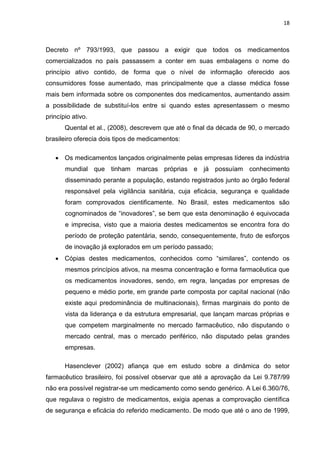 18



Decreto nº 793/1993, que passou a exigir que todos os medicamentos
comercializados no país passassem a conter em suas embalagens o nome do
princípio ativo contido, de forma que o nível de informação oferecido aos
consumidores fosse aumentado, mas principalmente que a classe médica fosse
mais bem informada sobre os componentes dos medicamentos, aumentando assim
a possibilidade de substituí-los entre si quando estes apresentassem o mesmo
princípio ativo.
       Quental et al., (2008), descrevem que até o final da década de 90, o mercado
brasileiro oferecia dois tipos de medicamentos:

    Os medicamentos lançados originalmente pelas empresas líderes da indústria
       mundial que tinham marcas próprias e já possuíam conhecimento
       disseminado perante a população, estando registrados junto ao órgão federal
       responsável pela vigilância sanitária, cuja eficácia, segurança e qualidade
       foram comprovados cientificamente. No Brasil, estes medicamentos são
       cognominados de “inovadores”, se bem que esta denominação é equivocada
       e imprecisa, visto que a maioria destes medicamentos se encontra fora do
       período de proteção patentária, sendo, consequentemente, fruto de esforços
       de inovação já explorados em um período passado;
    Cópias destes medicamentos, conhecidos como “similares”, contendo os
       mesmos princípios ativos, na mesma concentração e forma farmacêutica que
       os medicamentos inovadores, sendo, em regra, lançadas por empresas de
       pequeno e médio porte, em grande parte composta por capital nacional (não
       existe aqui predominância de multinacionais), firmas marginais do ponto de
       vista da liderança e da estrutura empresarial, que lançam marcas próprias e
       que competem marginalmente no mercado farmacêutico, não disputando o
       mercado central, mas o mercado periférico, não disputado pelas grandes
       empresas.

       Hasenclever (2002) afiança que em estudo sobre a dinâmica do setor
farmacêutico brasileiro, foi possível observar que até a aprovação da Lei 9.787/99
não era possível registrar-se um medicamento como sendo genérico. A Lei 6.360/76,
que regulava o registro de medicamentos, exigia apenas a comprovação científica
de segurança e eficácia do referido medicamento. De modo que até o ano de 1999,
 