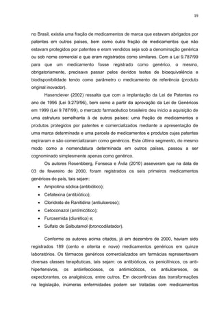 19



no Brasil, existia uma fração de medicamentos de marca que estavam abrigados por
patentes em outros países, bem como outra fração de medicamentos que não
estavam protegidos por patentes e eram vendidos seja sob a denominação genérica
ou sob nome comercial e que eram registrados como similares. Com a Lei 9.787/99
para   que   um       medicamento   fosse    registrado   como    genérico,   o   mesmo,
obrigatoriamente, precisava passar pelos devidos testes de bioequivalência e
biodisponibilidade tendo como parâmetro o medicamento de referência (produto
original inovador).
       Hasenclever (2002) ressalta que com a implantação da Lei de Patentes no
ano de 1996 (Lei 9.279/96), bem como a partir da aprovação da Lei de Genéricos
em 1999 (Lei 9.787/99), o mercado farmacêutico brasileiro deu início a aquisição de
uma estrutura semelhante à de outros países: uma fração de medicamentos e
produtos protegidos por patentes e comercializados mediante a apresentação de
uma marca determinada e uma parcela de medicamentos e produtos cujas patentes
expiraram e são comercializaram como genéricos. Este último segmento, do mesmo
modo como a nomenclatura determinada em outros países, passou a ser
cognominado simplesmente apenas como genérico.
       Os autores Rosenbberg, Fonseca e Ávila (2010) asseveram que na data de
03 de fevereiro de 2000, foram registrados os seis primeiros medicamentos
genéricos do país, tais sejam:
    Ampicilina sódica (antibiótico);
    Cefalexina (antibiótico);
    Cloridrato de Ranitidina (antiulceroso);
    Cetoconazol (antimicótico);
    Furosemida (diurético) e;
    Sulfato de Salbutamol (broncodilatador).

       Conforme os autores acima citados, já em dezembro de 2000, haviam sido
registrados 189 (cento e oitenta e nove) medicamentos genéricos em quinze
laboratórios. Os fármacos genéricos comercializados em farmácias representavam
diversas classes terapêuticas, tais sejam: os antibióticos, os penicilínicos, os anti-
hipertensivos,    os    antiinfecciosos,    os   antimicóticos,   os   antiulcerosos,   os
expectorantes, os analgésicos, entre outros. Em decorrências das transformações
na legislação, inúmeras enfermidades podem ser tratadas com medicamentos
 
