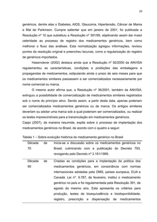 20



genéricos, dentre elas o Diabetes, AIDS, Glaucoma, Hipertensão, Câncer de Mama
e Mal de Parkinson. Cumpre salientar que em janeiro de 2001, foi publicada a
Resolução nº 10 que substituiu a Resolução nº 391/99, objetivando assim dar maior
celeridade ao processo de registro dos medicamentos genéricos, bem como
melhorar o fluxo das análises. Esta normatização agregou informações, revisou
pontos da resolução original e preencheu lacunas, como a regularização do registro
de genéricos importados.
        Hasenclever (2002) destaca ainda que a Resolução nº 92/2000 da ANVISA
regulamentou as características, condições e proibições das embalagens e
propagandas de medicamentos, estipulando ainda o prazo de seis meses para que
os medicamentos similares passassem a ser comercializados necessariamente por
nome comercial ou marca.
        O mesmo autor afirma que, a Resolução nº 36/2001, também da ANVISA,
extinguiu a possibilidade de comercialização de medicamentos similares registrados
sob o nome do princípio ativo. Sendo assim, a partir desta data, apenas poderiam
ser comercializados medicamentos genéricos ou de marca. Os antigos similares
deveriam ou adotar uma marca sob a qual poderiam ser comercializados, ou realizar
os testes imprescindíveis para a transmutação em medicamentos genéricos.
Cappi (2007), de maneira resumida, expõe sobre o processo de implantação dos
medicamentos genéricos no Brasil, de acordo com o quadro a seguir:

Tabela 1 – Sobre evolução histórica do medicamento genérico no Brasil
   Década      de    Inicia-se a discussão sobre os medicamentos genéricos no
   70                Brasil, culminando com a publicação do Decreto 793,
                     revogando pelo Decreto nº 3.181/1999.

   Década      de    Criadas as condições para a implantação da política dos
   90                medicamentos genéricos, em consonância com normas
                     internacionais adotadas pela OMS, países europeus, EUA e
                     Canadá. Lei nº. 9.787, de fevereiro, institui o medicamento
                     genérico no país e foi regulamentada pela Resolução 391, de
                     agosto do mesmo ano. Esta apresenta os critérios para
                     produção, testes de bioequivalência e biodisponibilidade,
                     registro,   prescrição   e   dispensação   de   medicamentos
 