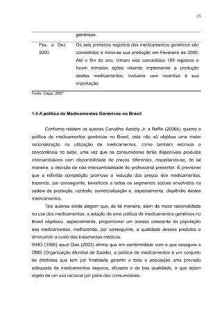 21



                      genéricos.

    Fev. a Dez.       Os seis primeiros registros dos medicamentos genéricos são
    2000              concedidos e inicia-se sua produção em Fevereiro de 2000.
                      Até o fim do ano, tinham sido concedidos 189 registros e
                      foram tomadas ações visando implementar a produção
                      destes medicamentos, inclusive com incentivo à sua
                      importação.

Fonte: Cappi, 2007




1.4 A política de Medicamentos Genéricos no Brasil


       Conforme relatam os autores Carvalho, Accioly Jr. e Raffin (2006b), quanto a
política de medicamentos genéricos no Brasil, esta não só objetiva uma maior
racionalização na utilização       de medicamentos, como também estimula a
concorrência no setor, uma vez que os consumidores terão disponíveis produtos
intercambiáveis com disponibilidade de preços diferentes, respeitando-se, de tal
maneira, a decisão de não intercambialidade do profissional prescritor. É previsível
que a referida competição promova a redução dos preços dos medicamentos,
trazendo, por conseguinte, benefícios a todos os segmentos sociais envolvidos na
cadeia de produção, controle, comercialização e, especialmente, dispêndio destes
medicamentos.
       Tais autores ainda alegam que, de tal maneira, além da maior racionalidade
no uso dos medicamentos, a adoção de uma política de medicamentos genéricos no
Brasil objetivou, especialmente, proporcionar um acesso crescente da população
aos medicamentos, melhorando, por conseguinte, a qualidade desses produtos e
diminuindo o custo dos tratamentos médicos.
WHO (1995) apud Dias (2003) afirma que em conformidade com o que assegura a
OMS (Organização Mundial de Saúde), a política de medicamentos é um conjunto
de diretrizes que tem por finalidade garantir a toda a população uma provisão
adequada de medicamentos seguros, eficazes e de boa qualidade, e que sejam
objeto de um uso racional por parte dos consumidores.
 