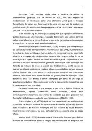 22



      Bermudez (1994) ressalva, ainda sobre a temática da política de
medicamentos genéricos, que na década de 1990, que esta espécie de
medicamentos foi identificada como uma alternativa viável para o mercado
farmacêutico de países em desenvolvimento, uma vez que com tal espécie era
possível a redução considerável da dependência externa, bem como a redução nos
preços e custos dos medicamentos.
      Já os autores King e Kanavos (2002) asseguram que é possível identificar na
política de genéricos uma maneira de regulação do mercado, uma vez que por meio
dela é possível permitir a concorrência de preços entre os medicamentos genéricos
e os produtos de marca e medicamentos inovadores.
      Brundtland (2012) apud Carvalho et al., (2005) assegura que na implantação
de políticas nacionais de medicamentos recomendadas pela OMS, atualmente duas
correntes são desenvolvidas por diversos países no mundo. A primeira é essencial e
abrange a promoção de medicamentos fundamentais como a melhor forma de
abordagem sob o ponto de vista de saúde; essa abordagem é complementada pelo
incentivo à utilização de medicamentos genéricos de qualidade como estratégia para
fomento de redução de preços e acesso aos medicamentos. Existe, apesar do
avanço tecnológico obtido com a virada do século, necessidade de garantir acesso a
direitos básicos, tais como acesso a medicamentos essenciais aos tratamentos
médicos, bens estes ainda muito distantes de grande parte da população. Estes
benefícios ainda são direitos a serem alcançados por cerca de um terço da
população mundial que não possui acesso regular a medicamentos necessários para
a consecução de uma boa saúde.
      Em conformidade com o que assegura e preconiza a Política Nacional de
Medicamentos,     aqueles    classificados   como    essenciais,   devem     estar
ininterruptamente disponíveis aos setores da sociedade que deles precisem, nas
formas farmacêuticas adequadas às suas necessidades. (BRASIL, 1998).
      Guerra Júniorr et al., (2004) declaram que, sendo assim, os medicamentos
constantes na Relação Nacional de Medicamentos Essenciais (RENAME) deveriam
estar disponíveis de maneira ininterrupta em todo sistema de saúde brasileiro,
mormente no setor público, ou seja, particularmente no sistema único de saúde
(SUS).
      Miranda et al., (2009) descrevem que é fundamental destacar que a Política
Nacional de Medicamentos norteia a relação das possibilidades de integração das
 