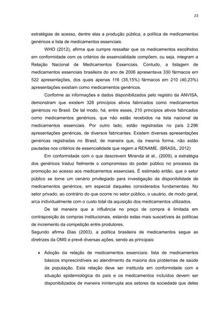 23



estratégias de acesso, dentre elas a produção pública, a política de medicamentos
genéricos e lista de medicamentos essenciais.
      WHO (2012), afirma que cumpre ressaltar que os medicamentos escolhidos
em conformidade com os critérios de essencialidade compõem, ou seja, integram a
Relação   Nacional   de   Medicamentos     Essenciais.   Contudo,   a   listagem   de
medicamentos essenciais brasileira do ano de 2006 apresentava 330 fármacos em
522 apresentações, dos quais apenas 116 (35,15%) fármacos em 210 (40,23%)
apresentações existiam como medicamentos genéricos.
      Conforme as informações e dados disponibilizados pelo registro da ANVISA,
demonstram que existem 326 princípios ativos fabricados como medicamentos
genéricos no Brasil. De tal modo, há, entre esses, 210 princípios ativos fabricados
como medicamentos genéricos, que não estão recebidos na lista nacional de
medicamentos essenciais. Por outro lado, estão registradas no país 2.296
apresentações genéricas, de diversos fabricantes. Existem diversas apresentações
genéricas registradas no Brasil, de maneira que, da mesma forma, não estão
pautadas nos critérios de essencialidade que regem a RENAME. (BRASIL, 2012)
      Em conformidade com o que descrevem Miranda et al., (2009), a estratégia
dos genéricos traduz fielmente o compromisso do poder público no processo da
promoção ao acesso aos medicamentos essenciais. É estimado então, que o setor
público se torne um cenário privilegiado para investigação da disponibilidade de
medicamentos genéricos, em especial daqueles considerados fundamentais. No
setor privado, ao contrário do que ocorre no setor público, o usuário, de modo geral,
arca individualmente com o custo total da aquisição dos medicamentos utilizados.
      De tal maneira que a influência no preço de compra é limitada em
contraposição às compras institucionais, estando estas mais suscetíveis às políticas
de incremento da competição entre produtores.
Segundo afirma Dias (2003), a política brasileira de medicamentos segue as
diretrizes da OMS e prevê diversas ações, sendo as principais:

    Adoção da relação de medicamentos essenciais: lista de medicamentos
      básicos imprescindíveis ao atendimento da maioria dos problemas de saúde
      da população. Esta relação deve ser instituída em conformidade com a
      situação epidemiológica do país e os medicamentos incluídos devem ser
      disponibilizados de maneira ininterrupta aos setores da sociedade que deles
 