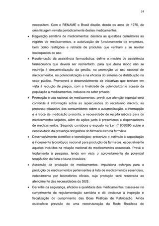 24



   necessitem. Com o RENAME o Brasil dispõe, desde os anos de 1970, de
   uma listagem revista periodicamente destes medicamentos.
 Regulação sanitária de medicamentos: destaca as questões correlativas ao
   registro de medicamentos, a autorização de funcionamento de empresas,
   bem como restrições e retirada de produtos que venham a se revelar
   inadequados ao uso.
 Reorientação da assistência farmacêutica: define o modelo de assistência
   farmacêutica que deverá ser reorientado, para que deste modo não se
   restrinja à descentralização da gestão, na promoção do uso racional de
   medicamentos, na potencialização e na eficácia do sistema de distribuição no
   setor público. Promoverá o desenvolvimento de iniciativas que tenham em
   vista à redução de preços, com a finalidade de potencializar o acesso da
   população a medicamentos, inclusive no setor privado.
 Promoção e uso racional de medicamentos: prevê que atenção especial será
   conferida à informação sobre as repercussões do receituário médico, ao
   processo educativo dos consumidores sobre a automedicação, a interrupção
   e a troca da medicação prescrita, a necessidade de receita médica para os
   medicamentos tarjados, além de ações junto à prescritores e dispensadores
   de medicamentos. Segundo corrobora o exposto na Lei nº 8080/90 sobre a
   necessidade da presença obrigatória do farmacêutico na farmácia.
 Desenvolvimento científico e tecnológico: preconiza o estímulo à capacitação
   e incremento tecnológico nacional para produção de fármacos, especialmente
   aqueles incluídos na relação nacional de medicamentos essenciais. Prevê o
   incitamento à pesquisa, tendo em vista o aproveitamento do potencial
   terapêutico da flora e fauna brasileira.
 Ascensão da produção de medicamentos: impulsiona esforços para a
   produção de medicamentos pertencentes à lista de medicamentos essenciais,
   notadamente por laboratórios oficiais, cuja produção será reservada ao
   atendimento das necessidades do SUS.
 Garantia da segurança, eficácia e qualidade dos medicamentos: baseia-se no
   cumprimento da regulamentação sanitária e dá destaque à inspeção e
   fiscalização do cumprimento das Boas Práticas de Fabricação. Ainda
   estabelece previsão de uma           reestruturação da Rede Brasileira de
 