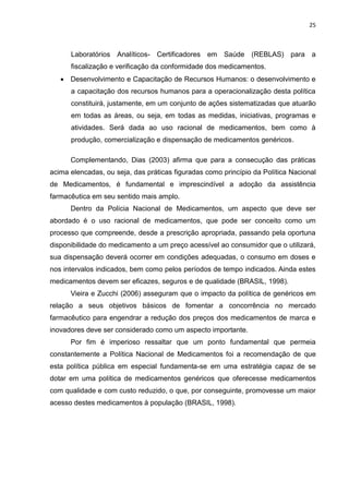 25



      Laboratórios Analíticos- Certificadores em Saúde (REBLAS) para a
      fiscalização e verificação da conformidade dos medicamentos.
    Desenvolvimento e Capacitação de Recursos Humanos: o desenvolvimento e
      a capacitação dos recursos humanos para a operacionalização desta política
      constituirá, justamente, em um conjunto de ações sistematizadas que atuarão
      em todas as áreas, ou seja, em todas as medidas, iniciativas, programas e
      atividades. Será dada ao uso racional de medicamentos, bem como à
      produção, comercialização e dispensação de medicamentos genéricos.

      Complementando, Dias (2003) afirma que para a consecução das práticas
acima elencadas, ou seja, das práticas figuradas como princípio da Política Nacional
de Medicamentos, é fundamental e imprescindível a adoção da assistência
farmacêutica em seu sentido mais amplo.
      Dentro da Polícia Nacional de Medicamentos, um aspecto que deve ser
abordado é o uso racional de medicamentos, que pode ser conceito como um
processo que compreende, desde a prescrição apropriada, passando pela oportuna
disponibilidade do medicamento a um preço acessível ao consumidor que o utilizará,
sua dispensação deverá ocorrer em condições adequadas, o consumo em doses e
nos intervalos indicados, bem como pelos períodos de tempo indicados. Ainda estes
medicamentos devem ser eficazes, seguros e de qualidade (BRASIL, 1998).
      Vieira e Zucchi (2006) asseguram que o impacto da política de genéricos em
relação a seus objetivos básicos de fomentar a concorrência no mercado
farmacêutico para engendrar a redução dos preços dos medicamentos de marca e
inovadores deve ser considerado como um aspecto importante.
      Por fim é imperioso ressaltar que um ponto fundamental que permeia
constantemente a Política Nacional de Medicamentos foi a recomendação de que
esta política pública em especial fundamenta-se em uma estratégia capaz de se
dotar em uma política de medicamentos genéricos que oferecesse medicamentos
com qualidade e com custo reduzido, o que, por conseguinte, promovesse um maior
acesso destes medicamentos à população (BRASIL, 1998).
 