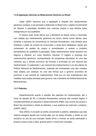 26



1.5 A legislação referente ao Medicamento Genérico no Brasil


      Cappi (2007) assevera que a legislação a respeito dos medicamentos
genéricos começou a ser pensada e elaborada no Brasil com o objetivo fundamental
de oferecer à população remédios com menores preços e cuja eficácia fosse
assegurada por sua qualidade.
      O mesmo autor ainda afirma que o Ministério da Saúde iniciou a discussão
com relação aos medicamentos genéricos em busca, dentre outros fatores, para
fomentar o aumento da concorrência no mercado farmacêutico, mas também para
fortalecer o poder de compra do consumidor, e ainda para estabelecer regras que
norteassem os ajustes de preços e aumentassem o acesso a produtos
farmacêuticos de qualidade à população. Estes medicamentos ainda deveriam ser
seguros e oferecer um custo benefício razoável. O registro e emprego dos
medicamentos genéricos, acompanhados de campanhas educativas foi uma das
maneiras que o Estado encontrou de formular a promoção do uso racional dos
medicamentos. E justamente o uso racional dos medicamentos é um dos pilares da
Política Nacional de Medicamentos, podendo ser considerada uma das medidas
mais amplas, por exemplo, foi uma das formas que o governo encontrou de
promover o uso racional de medicamentos. Este era um dos sustentáculos das
medidas mais amplas tomadas pelo governo, sob a bandeira da Política Nacional de
Medicamentos.


1.5.1 Patentes


      Especificamente quanto à questão das patentes de medicamentos, até o
Início da década de 90, a indústria farmacêutica nacional não investia regular e
consideravelmente em pesquisa e desenvolvimento (P&D). Isso ocorria em porque o
Brasil não reconhecia o direito às patentes, o que acabava por estimular a pirataria.
(CAPPI, 2007).
      Dias (2003), no tocante ao direito concernente à patente, estabelece que este
sistema assegure àquele que inventa algo, por um tempo limitado, o direito ao uso
exclusivo ao uso de sua invenção. Desta forma o inventor se sente estimulado a
produzir coisas novas e úteis, girando assim o móvel das invenções.
 