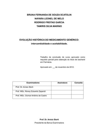 BRUNA FERNANDA DE SOUZA SCATOLIN
                          NAYARA LEONEL DE MELO
                          RODRIGO FREITAS GARCIA
                            TAMIRIS SILVA MARINO




     EVOLUÇÃO HISTÓRICA DO MEDICAMENTO GENÉRICO:
                    intercambialidade e aceitabilidade.




                                Trabalho de conclusão de curso aprovado como
                                requisito parcial para obtenção do título de bacharel
                                em Farmácia.

                                Aprovado em: __ de novembro de 2012.




              Examinadores                          Assinatura          Conceito

Prof. Dr. Anísio Storti

Prof. MSc. Roney Eduardo Zaparoli

Prof. MSc. Ocimar Antônio de Castro




                               Prof. Dr. Anísio Storti
                          Presidente da Banca Examinadora
 