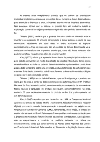 27



       O mesmo autor complementa dizendo que os direitos de propriedade
intelectual englobam as criações e invenções do ser humano, e foram desenvolvidos
para estimular o indivíduo a criar, a inventar, através de um incentivo econômico.
Isso acontece porque com a patente, o inventor tem uso exclusivo quanto à
exploração comercial do objeto patenteado/registrado pelo período determinado em
lei.
       Teixeira (1997) declara que a patente funciona como um contrato entre o
inventor e a sociedade. O primeiro compromete a tornar público o objeto de sua
criatividade,   recebendo   em   troca   disso   o   direito   exclusivo   de   explorar
comercialmente o fruto de sua obra, por um período de tempo determinado. Já a
sociedade se beneficia com o produto criado que, caso não fosse revelado, não
poderia beneficiar ninguém mais além do próprio inventor.
       Cappi (2007) afirma que a patente é uma forma de proteção jurídica oferecida
pelo Estado ao inventor, um modo de proteção às criações intelectuais, dando direito
de exclusividade ao titular da patente. Este direito define a patente como um título de
propriedade temporária sobre uma invenção, excluindo terceiros de participarem das
mesmas. Este direito promovido pelo Estado fomenta o desenvolvimento tecnológico
do país e deve ser estimulado por ele.
       Teixeira (1997) trata da Lei de Patentes, que no Brasil protege o produto, em
regra, por 20 anos, a contar da data da solicitação da patente junto ao INPI (Instituto
Nacional de Propriedade Industrial), entretanto este prazo depende de uma série de
testes, revisão e aprovação do produto, que levam, aproximadamente, 12 anos,
restando 08 para exploração comercial do produto, ao fim dos quais a patente cai
em domínio público.
       Cappi (2007) ressalta que em dezembro de 1994, o Congresso Nacional
aprovou os termos do tratado TRIPS (Traderelated Aspectsof Intellectual Property
Rights), procurando, através desta aprovação, o enquadramento nas exigências da
Organização Mundial do Comércio (OMC), fomentando, deste modo, a entrada do
capital internacional no Brasil. Este acordo firmou padrões mínimos de proteção para
a propriedade intelectual, incluindo nestas as patentes farmacêuticas. Estes padrões
não se enquadravam, a princípio, na realidade existente nos países em
desenvolvimento, sendo que com o advento do Acordo Sobre Aspectos dos Direitos
de Propriedade Intelectual Relacionados ao Comércio, a legislação interna sobre
 