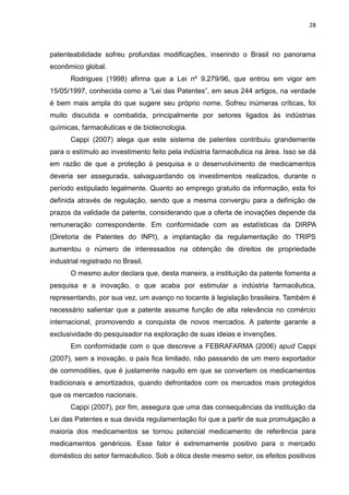 28



patenteabilidade sofreu profundas modificações, inserindo o Brasil no panorama
econômico global.
       Rodrigues (1998) afirma que a Lei nº 9.279/96, que entrou em vigor em
15/05/1997, conhecida como a “Lei das Patentes”, em seus 244 artigos, na verdade
é bem mais ampla do que sugere seu próprio nome. Sofreu inúmeras críticas, foi
muito discutida e combatida, principalmente por setores ligados às indústrias
químicas, farmacêuticas e de biotecnologia.
       Cappi (2007) alega que este sistema de patentes contribuiu grandemente
para o estímulo ao investimento feito pela indústria farmacêutica na área. Isso se dá
em razão de que a proteção à pesquisa e o desenvolvimento de medicamentos
deveria ser assegurada, salvaguardando os investimentos realizados, durante o
período estipulado legalmente. Quanto ao emprego gratuito da informação, esta foi
definida através de regulação, sendo que a mesma convergiu para a definição de
prazos da validade da patente, considerando que a oferta de inovações depende da
remuneração correspondente. Em conformidade com as estatísticas da DIRPA
(Diretoria de Patentes do INPI), a implantação da regulamentação do TRIPS
aumentou o número de interessados na obtenção de direitos de propriedade
industrial registrado no Brasil.
       O mesmo autor declara que, desta maneira, a instituição da patente fomenta a
pesquisa e a inovação, o que acaba por estimular a indústria farmacêutica,
representando, por sua vez, um avanço no tocante à legislação brasileira. Também é
necessário salientar que a patente assume função de alta relevância no comércio
internacional, promovendo a conquista de novos mercados. A patente garante a
exclusividade do pesquisador na exploração de suas ideias e invenções.
       Em conformidade com o que descreve a FEBRAFARMA (2006) apud Cappi
(2007), sem a inovação, o país fica limitado, não passando de um mero exportador
de commodities, que é justamente naquilo em que se convertem os medicamentos
tradicionais e amortizados, quando defrontados com os mercados mais protegidos
que os mercados nacionais.
       Cappi (2007), por fim, assegura que uma das consequências da instituição da
Lei das Patentes e sua devida regulamentação foi que a partir de sua promulgação a
maioria dos medicamentos se tornou potencial medicamento de referência para
medicamentos genéricos. Esse fator é extremamente positivo para o mercado
doméstico do setor farmacêutico. Sob a ótica deste mesmo setor, os efeitos positivos
 