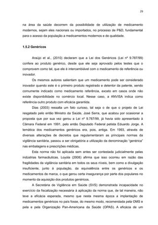29



na área da saúde decorrem da possibilidade de utilização de medicamento
modernos, sejam eles nacionais ou importados, no processo de P&D, fundamental
para o acesso da população a medicamentos modernos e de qualidade.


1.5.2 Genéricos


      Araújo et al., (2010) declaram que a Lei dos Genéricos (Lei nº 9.787/99)
confere ao produto genérico, desde que ele seja aprovado pelos testes que o
comprovem como tal, que ele é intercambiável com o medicamento de referência ou
inovador.
      Os mesmos autores salientam que um medicamento pode ser considerado
inovador quando este é o primeiro produto registrado e detentor da patente, sendo
comumente indicado como medicamento referência, exceto em casos onde não
existe disponibilidade no comércio local. Nesse caso, a ANVISA indica como
referência outro produto com eficácia garantida.
      Dias (2003) ressalta um fato curioso, tal seja o de que o projeto de Lei
resgatado pelo então Ministro da Saúde, José Serra, que acabou por ocasionar a
proposta que por sua vez gerou a Lei nº 9.787/99, já havia sido apresentado à
Câmara Federal em 1991, pelo então Deputado Federal petista Eduardo Jorge. A
temática dos medicamentos genéricos era, pois, antiga. Em 1993, através de
diversas alterações de decretos que regulamentaram as principais normas da
vigilância sanitária, passou a ser obrigatória a utilização da denominação “genérica”
nas embalagens e prescrições médicas.
      Esta norma não foi aplicada sem antes ser contestada judicialmente pelas
indústrias farmacêuticas. Loyola (2008) afirma que isso ocorreu em razão das
fragilidades da vigilância sanitária em todos os seus níveis, bem como a divulgação
insuficiente, junto à população, da equivalência entre os genéricos e os
medicamentos de marca, o que gerou certa insegurança por parte dos populares no
momento da aquisição dos produtos genéricos.
      A Secretária de Vigilância em Saúde (SVS) demonstrada incapacidade no
exercício da fiscalização necessária à aplicação da norma que, de tal maneira, não
teve a eficácia esperada, mesmo que nesta mesma época a implantação de
medicamentos genéricos no país fosse, do mesmo modo, recomendada pela OMS e
pela e pela Organização Pan-Americana da Saúde (OPAS). A eficácia de um
 