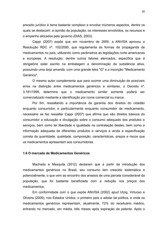30



preceito jurídico é tema bastante complexo e envolve inúmeros aspectos, dentre os
quais se destacam: a opinião da população, os interesses envolvidos, os recursos e
o empenho alocados pelo governo (DIAS, 2003).
      Cappi (2007) expõe que em novembro de 2000, a ANVISA aprovou a
Resolução RDC nº. 102/2000, que regulamenta as formas de propaganda de
medicamentos no país, utilizando como parâmetros as legislações norte americanas
e europeias. A resolução, dentre outros fatores elencados, especifica que é
obrigatório estar escrito na embalagem a denominação da substância ativa,
possuindo uma tarja amarela, com uma grande letra "G" e a inscrição "Medicamento
Genérico".
      O mesmo autor complementa que para ocorrer uma diminuição de possíveis
erros na distinção entre medicamentos genéricos e similares, o Decreto nº.
3.181/1999,   determina   que   o   medicamento     similar   somente   poderá   ser
comercializado mediante a identificação por nome comercial ou marca.
      Por fim, ressaltando a importância da garantia dos direitos do cidadão
enquanto consumidor, e particularmente enquanto consumidor de medicamento,
necessário se faz ressaltar Cappi (2007) que afirma que são direitos básicos do
consumidor a educação e divulgação sobre o consumo adequado dos produtos e
serviços, bem como ter liberdade e igualdade na contratação destes, bem como a
informação adequada de diferentes produtos e serviços e ainda a especificação
correta da quantidade, qualidade, composição, características, preços e riscos que
os medicamentos apresentam aos consumidores.


1.6 O mercado de Medicamentos Genéricos


      Machado e Mesquita (2012) declaram que a partir da introdução dos
medicamentos genéricos no Brasil, seu consumo tem crescido sistemática e
potencialmente, o que vem ao encontro dos anseios de uma parcela considerável da
população, que foi bastante beneficiada com a redução nos preços dos
medicamentos.
      Em conformidade com o que expõe ANVISA (2002) apud Utzig, Virtuoso e
Oliveira (2009), nos Estados Unidos, o primeiro país a adotar tal política, e onde os
medicamentos genéricos representam, atualmente, 72% do receituário médico,
entrando no mercado, em média, três meses após expiração da patente. Após o
 