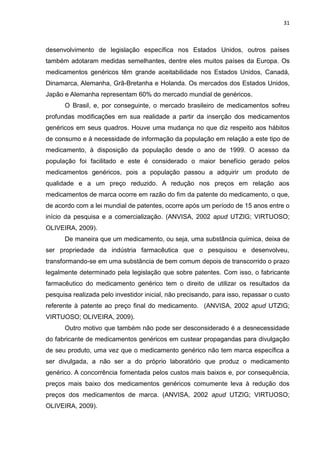 31



desenvolvimento de legislação específica nos Estados Unidos, outros países
também adotaram medidas semelhantes, dentre eles muitos países da Europa. Os
medicamentos genéricos têm grande aceitabilidade nos Estados Unidos, Canadá,
Dinamarca, Alemanha, Grã-Bretanha e Holanda. Os mercados dos Estados Unidos,
Japão e Alemanha representam 60% do mercado mundial de genéricos.
      O Brasil, e, por conseguinte, o mercado brasileiro de medicamentos sofreu
profundas modificações em sua realidade a partir da inserção dos medicamentos
genéricos em seus quadros. Houve uma mudança no que diz respeito aos hábitos
de consumo e à necessidade de informação da população em relação a este tipo de
medicamento, à disposição da população desde o ano de 1999. O acesso da
população foi facilitado e este é considerado o maior benefício gerado pelos
medicamentos genéricos, pois a população passou a adquirir um produto de
qualidade e a um preço reduzido. A redução nos preços em relação aos
medicamentos de marca ocorre em razão do fim da patente do medicamento, o que,
de acordo com a lei mundial de patentes, ocorre após um período de 15 anos entre o
início da pesquisa e a comercialização. (ANVISA, 2002 apud UTZIG; VIRTUOSO;
OLIVEIRA, 2009).
      De maneira que um medicamento, ou seja, uma substância química, deixa de
ser propriedade da indústria farmacêutica que o pesquisou e desenvolveu,
transformando-se em uma substância de bem comum depois de transcorrido o prazo
legalmente determinado pela legislação que sobre patentes. Com isso, o fabricante
farmacêutico do medicamento genérico tem o direito de utilizar os resultados da
pesquisa realizada pelo investidor inicial, não precisando, para isso, repassar o custo
referente à patente ao preço final do medicamento. (ANVISA, 2002 apud UTZIG;
VIRTUOSO; OLIVEIRA, 2009).
      Outro motivo que também não pode ser desconsiderado é a desnecessidade
do fabricante de medicamentos genéricos em custear propagandas para divulgação
de seu produto, uma vez que o medicamento genérico não tem marca específica a
ser divulgada, a não ser a do próprio laboratório que produz o medicamento
genérico. A concorrência fomentada pelos custos mais baixos e, por consequência,
preços mais baixo dos medicamentos genéricos comumente leva à redução dos
preços dos medicamentos de marca. (ANVISA, 2002 apud UTZIG; VIRTUOSO;
OLIVEIRA, 2009).
 