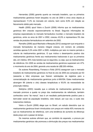 32



      Hernandez (2006) garante quanto ao mercado brasileiro, que os primeiros
medicamentos genéricos foram lançados no ano de 2000 e cinco anos depois já
representavam 11,3% do mercado em volume, bem como 8,9% em relação ao
faturamento obtido pelo mercado.
      Health (2005) apud Vieira e Zucchi (2006) informa que os medicamentos
genéricos têm crescido exponencialmente no Brasil. Segundo informações de
empresa especializada no mercado farmacêutico mundial, o mercado brasileiro de
genéricos, entre os anos de 2001 e 2002, cresceu 43,5% e representava 5% das
vendas de produtos farmacêuticos em setembro de 2002.
      Ramalho (2006) apud Machado e Mesquita (2012) asseguram que enquanto o
mercado farmacêutico de maneira integral cresceu em número de unidades
vendidas apenas 5,3% entre 2001 e 2005, multiplicou por seis no mesmo período o
volume de medicamentos genéricos. O que motiva o desempenho positivo dos
medicamentos genéricos frente aos medicamentos tradicionais é que os primeiros
são, em médica, 40% mais baratos que os segundos, ou seja, que os medicamentos
de referência. Em 2005 as vendas de medicamentos genéricos superaram em 47%
o movimento do ano de 2004, gerando uma receita de U$$ 200 milhões.
      Os autores Rosenbberg, Fonseca e Ávila (2010) asseguram que o mercado
brasileiro de medicamentos genéricos no final do ano de 2005 era composto por 63
(sessenta e três) empresas que fizeram solicitações de registros para a
comercialização de medicamentos genéricos junto à ANVISA. Estes medicamentos
abrangem 88 (oitenta e oito) classes terapêuticas e 93,0% da necessidade da
prescrição médica.
      Nishijima (2003) ressalta que a entrada de medicamentos genéricos no
mercado promove a queda no preço dos medicamentos de referência, também
conhecidos como “de marca”. Isso é um resultado particularmente positivo para o
bem-estar social da população brasileira, visto reduzir, por sua vez, o custo dos
tratamentos médicos.
      Vieira e Zucchi (2006) alega que no Brasil, um estudo descobriu que os
medicamentos genéricos foram introduzidos com preços em média 40% menores do
que os medicamentos de referência, com uma tendência de aumento da diferença
deste preço com o passar do tempo.
      Os mesmos autores afirmam que, ao contrário do esperado, a procura por
medicamentos genéricos não promoveu a diminuição dos preços nos medicamentos
 