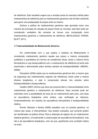 33



de referência. Este resultado sugere que a simples perda do mercado sofrida pelos
medicamentos de referência para os medicamentos genéricos não foi fator suficiente
para gerar uma justaposição de preços entre os mesmo.
       Embora a política de medicamentos genéricos seja apontada como uma
maneira de promoção de redução de preços frente ao mercado, este fator pode ser
considerado     verdadeiro     tão    somente   se     houver    uma    comparação      entre
medicamentos genéricos e medicamentos de referência. (BEVILACQUA; FARIAS;
BLATT, 2011).


1.7 Intercambialidade do Medicamento Genérico


       Em conformidade com o que explica o Estatuto do Medicamento é
considerado medicamento genérico aquele que possui a mesma composição
qualitativa e quantitativa em termos de substâncias ativas, tendo a mesma forma
farmacêutica e cuja bioequivalência com o medicamento de referência já tenha sido
examinada e demonstrada pelos devidos estudos de biodisponibilidade. (BRASIL,
2006b)
       Gonçalves (2009) expõe que os medicamentos genéricos têm o mesmo grau
de segurança dos medicamentos originais (de referência), tendo ainda a mesma
eficácia    terapêutica,   e   esta    é   comprovada     através      dos    estudos   sobre
biodisponibilidade e bioequivalência.
       Castilho (2007) informa que deve ser possível aferir a intercambialidade entre
medicamento genérico e medicamento de referência. Esse conceito pode ser
entendido como a possibilidade de troca de um medicamento pelo outro, com base
na   equivalência    terapêutica      entre   ambos,    cuja    verificação    se   relaciona,
fundamentalmente, em estudos de equivalência farmacêutica e biodisponibilidade
relativa.
       Rumel; Nishioka e Santos (2006) ressaltam que um produto genérico, na
maioria das vezes, é intercambiável, mas existem exceções, que somente podem
ser identificadas na prática clínica. Para a obtenção de registro de um medicamento
injetável genérico, é fundamental a comprovação de equivalência farmacêutica, mas
não a de equivalência terapêutica, uma vez que, geralmente uma condição implica
na outra.
 