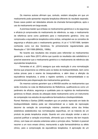 34



      Os mesmos autores afirmam que, contudo, existem situações em que um
medicamento pode apresentar resposta terapêutica diferente do resultado esperado.
Esses casos podem ser detectados através da chamada farmacovigilância, após o
uso do medicamento em larga escala.
      A premissa basilar que embasa os medicamentos genéricos é a da segurança
e eficácia já comprovadas do medicamento de referência, ou seja, o medicamento
de referência serve como parâmetro para o medicamento genérico. Uma vez
comprovada a equivalência terapêutica entre ambos, extrapolam-se os conceitos de
segurança e eficácia para o medicamento genérico. A Lei n.º 9.787/1999, também
conhecida como Lei dos Genéricos, foi primeiramente regulamentada pela
Resolução n.º 391/1999 (BRASIL, 1999b).
      No tocante aos resultados dos ensaios para referendar os medicamentos
genéricos, o autor Reis (2011) afirma que quando os resultados são satisfatórios é
possível asseverar que o medicamento genérico e o medicamento de referência são
equivalentes terapêuticos.
      Fernandes et al., (2011) assegura que esta resolução é uma normatização
técnica que proporciona os critérios para os testes de biodisponibilidade, bem como
outras provas para o exame da bioequivalência, e além disso a aferição da
equivalência terapêutica, e ainda o registro sanitário, a intercambialidade e os
procedimentos para dispensação dos medicamentos genéricos.
      Os mesmos autores garantem que a ANVISA escolhe os medicamentos que
serão incluídos na Lista de Medicamentos de Referência, qualificando-os como um
parâmetro de eficácia, segurança e qualidade para os registros de medicamentos
genéricos no Brasil, através da utilização deste medicamento como um instrumento
de comparação nos estudos de equivalência farmacêutica e biodisponibilidade.
Rumel; Nishioka e Santos (2006) ressaltam que um produto reprovado em teste de
biodisponibilidade relativa pode ser intercambiável se a razão de reprovação
decorrer da variação de concentração máxima plasmática acima dos limites
estatísticos estabelecidos nas normatizações específicas, em se tratando de um
produto de janela terapêutica ampla. Quando em uma situação similar a esta é
possível justificar a variação encontrada, afirmando que a mesma não tem impacto
clínico, com base em estudos anteriores sobre o princípio ativo. Também é possível
recorrer a um novo ensaio clínico, mensurando a ação farmacodinâmica ou efeito
clínico, para a comprovação da equivalência terapêutica. A aprovação de um
 