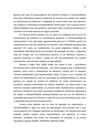 35



genérico por teste de bioequivalência tão somente corrobora a intercambialidade
entre este medicamento genérico específico da empresa em questão com relação
ao medicamento de referência. A realização do mesmo teste entre dois genéricos
não assegura a verificação da bioequivalência. Sendo assim, não é possível aferir a
intercambialidade entre dois genéricos, que podem diferir na eficácia terapêutica ou
ocorrência de eventos adversos em alguns pacientes.
      Os mesmos autores afirmam que um desvio de qualidade pode ocorrer em
medicamentos de referência ou medicamentos genéricos. A intercambialidade de
medicamentos é uma ação legal, regulamentada pela Lei nº. 9.787/99, quando um
medicamento de marca for suprido por um genérico, salvo restrições expressas pelo
prescritor. Em casos de medicamentos de janela terapêutica estreita e alta
variabilidade interindividual e/ou que precisem de adaptação de dose, o tratamento
pode ser iniciado com um medicamento genérico ou de referência, devendo o
prescritor expressar na receita o pedido de não intercambialidade nas receitas
subsequentes, caso ele assim deseje que seja realizado.
      Quental e Salles Filho (2006) tratam dos testes in vitro – equivalência
farmacêutica (EF) e perfil de dissolução – que visam assegurar que o medicamento
genérico, assim como o medicamento de referência, cumpra com os requisitos
mínimos estabelecidos pela regulamentação oficial. O teste in vivo, chamado de
estudo de bioequivalência, trata da comparação da biodisponibilidade do produto
genérico em relação ao produto de referência. Ao serem administrados em
voluntários, pessoas normalmente em estados saudáveis, na mesma dose e nas
mesmas condições experimentais, os produtos teste (medicamentos candidatos a
genérico) e referência não podem apresentar divergências estatísticas significativas
em relação à biodisponibilidade. Biodisponibilidade, por sua vez, faz referência à
quantidade absorvida de um fármaco, a partir de sua forma farmacêutica, bem como
à velocidade pela qual esse processo ocorre.
      Cumpre ainda salientar que na hora da aquisição do medicamento, a
intercambialidade é legal nos locais de dispensação entre produtos com e sem
marca (genérico com rotulagem específica de identificação). Os medicamentos ditos
similares também acabam sendo intercambiáveis com genéricos ou novos
prescritos, entretanto isso ocorre em desrespeito ao prescritor e às normas
regulatórias vigentes (RUMEL; NISHIOKA; SANTOS, 2006).
 