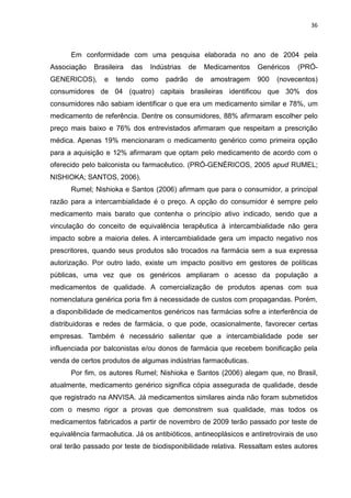 36



      Em conformidade com uma pesquisa elaborada no ano de 2004 pela
Associação    Brasileira   das   Indústrias    de    Medicamentos   Genéricos   (PRÓ-
GENERICOS),      e   tendo   como     padrão    de    amostragem    900   (novecentos)
consumidores de 04 (quatro) capitais brasileiras identificou que 30% dos
consumidores não sabiam identificar o que era um medicamento similar e 78%, um
medicamento de referência. Dentre os consumidores, 88% afirmaram escolher pelo
preço mais baixo e 76% dos entrevistados afirmaram que respeitam a prescrição
médica. Apenas 19% mencionaram o medicamento genérico como primeira opção
para a aquisição e 12% afirmaram que optam pelo medicamento de acordo com o
oferecido pelo balconista ou farmacêutico. (PRÓ-GENÉRICOS, 2005 apud RUMEL;
NISHIOKA; SANTOS, 2006).
      Rumel; Nishioka e Santos (2006) afirmam que para o consumidor, a principal
razão para a intercambialidade é o preço. A opção do consumidor é sempre pelo
medicamento mais barato que contenha o princípio ativo indicado, sendo que a
vinculação do conceito de equivalência terapêutica à intercambialidade não gera
impacto sobre a maioria deles. A intercambialidade gera um impacto negativo nos
prescritores, quando seus produtos são trocados na farmácia sem a sua expressa
autorização. Por outro lado, existe um impacto positivo em gestores de políticas
públicas, uma vez que os genéricos ampliaram o acesso da população a
medicamentos de qualidade. A comercialização de produtos apenas com sua
nomenclatura genérica poria fim à necessidade de custos com propagandas. Porém,
a disponibilidade de medicamentos genéricos nas farmácias sofre a interferência de
distribuidoras e redes de farmácia, o que pode, ocasionalmente, favorecer certas
empresas. Também é necessário salientar que a intercambialidade pode ser
influenciada por balconistas e/ou donos de farmácia que recebem bonificação pela
venda de certos produtos de algumas indústrias farmacêuticas.
      Por fim, os autores Rumel; Nishioka e Santos (2006) alegam que, no Brasil,
atualmente, medicamento genérico significa cópia assegurada de qualidade, desde
que registrado na ANVISA. Já medicamentos similares ainda não foram submetidos
com o mesmo rigor a provas que demonstrem sua qualidade, mas todos os
medicamentos fabricados a partir de novembro de 2009 terão passado por teste de
equivalência farmacêutica. Já os antibióticos, antineoplásicos e antiretrovirais de uso
oral terão passado por teste de biodisponibilidade relativa. Ressaltam estes autores
 