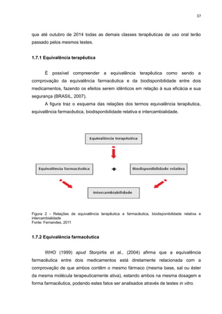 37



que até outubro de 2014 todas as demais classes terapêuticas de uso oral terão
passado pelos mesmos testes.


1.7.1 Equivalência terapêutica


       É possível compreender a equivalência terapêutica como sendo a
comprovação da equivalência farmacêutica e da biodisponibilidade entre dois
medicamentos, fazendo os efeitos serem idênticos em relação à sua eficácia e sua
segurança (BRASIL, 2007).
       A figura traz o esquema das relações dos termos equivalência terapêutica,
equivalência farmacêutica, biodisponibilidade relativa e intercambialidade.




Figura 2 - Relações de equivalência terapêutica e farmacêutica, biodisponibilidade relativa e
intercambialidade
Fonte: Fernandes, 2011.



1.7.2 Equivalência farmacêutica


       WHO (1999) apud Storpirtis et al., (2004) afirma que a equivalência
farmacêutica entre dois medicamentos está diretamente relacionada com a
comprovação de que ambos contêm o mesmo fármaco (mesma base, sal ou éster
da mesma molécula terapeuticamente ativa), estando ambos na mesma dosagem e
forma farmacêutica, podendo estes fatos ser analisados através de testes in vitro.
 