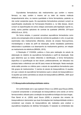 38



      Equivalentes farmacêuticos são medicamentos que contém o mesmo
fármaco, ou seja, contém o mesmo sal ou éster da mesma molécula
terapeuticamente ativa, na mesma quantidade e forma farmacêutica, podendo ou
não conter excipientes iguais. Os equivalentes farmacêuticos precisam cumprir as
especificações atualizadas da Farmacopeia Brasileira e, na falta dessas, devem
cumprir as especificações de outros códigos autorizados pela legislação vigente ou,
ainda, outros padrões aplicáveis de controle de qualidade (ANVISA, 2011apud
ARAÚJO et al., 2010).
      De forma simples, é possível conceituar equivalência farmacêutica como
sendo uma comparação entre os testes de controle de qualidade in vitro, no qual são
examinados dois medicamentos diferentes, através de ensaios físico-químicos,
microbiológicos e testes de perfil de dissolução, sendo ressaltados parâmetros
relacionados à qualidade e ao desempenho do medicamento genérico, em relação
ao medicamento de referência (BRASIL, 2010).
      A Resolução nº 310/2004, publicou o Guia para realização do estudo de
elaboração do relatório de equivalência farmacêutica e perfil de dissolução. Este
guia determina que os testes referentes à identificação, à forma farmacêutica
específica e à quantificação do teor devem, preferencialmente, ser efetuados nos
produtos teste e referência com até 06 (seis) meses de fabricação. Nesta resolução
ainda estão previstos os critérios para o estudo da equivalência farmacêutica para
três grupos de medicamentos: 1) isentos do estudo de bioequivalência; 2) aqueles
em que o estudo de equivalência farmacêutica supre o estudo de bioequivalência e
3) aqueles que serão submetidos ao estudo de bioequivalência (BRASIL, 2004 apud
ARAÚJO et al., 2010).


1.7.3 Bioequivalência/biodisponibilidade relativa


      Em conformidade com o que explicam Chow e Liu (2003) apud Souza (2009),
é possível compreender a conceituação de bioequivalência como sendo um termo
farmacocinético utilizado para a avaliação da equivalência biológica de duas drogas.
Para Barret et al., (2000) apud Souza (2009) a proposta dos ensaios de
bioequivalência é demonstrar que duas formulações tem biodisponibilidade similar e
consideram que ensaios de bioequivalência são realizados para analisar a
equivalência terapêutica de distintas formulações. É baseada na similaridade das
 