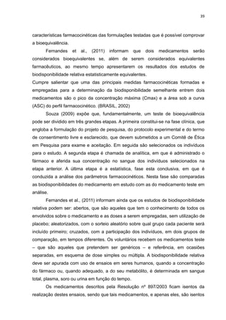 39



características farmacocinéticas das formulações testadas que é possível comprovar
a bioequivalência.
      Fernandes      et   al.,   (2011)   informam   que   dois   medicamentos   serão
considerados bioequivalentes se, além de serem considerados equivalentes
farmacêuticos, ao mesmo tempo apresentarem os resultados dos estudos de
biodisponibilidade relativa estatisticamente equivalentes.
Cumpre salientar que uma das principais medidas farmacocinéticas formadas e
empregadas para a determinação da biodisponibilidade semelhante entrem dois
medicamentos são o pico da concentração máxima (Cmax) e a área sob a curva
(ASC) do perfil farmacocinético. (BRASIL, 2002)
      Souza (2009) expõe que, fundamentalmente, um teste de bioequivalência
pode ser dividido em três grandes etapas. A primeira constitui-se na fase clínica, que
engloba a formulação do projeto de pesquisa, do protocolo experimental e do termo
de consentimento livre e esclarecido, que devem submetidos a um Comitê de Ética
em Pesquisa para exame e aceitação. Em seguida são selecionados os indivíduos
para o estudo. A segunda etapa é chamada de analítica, em que é administrado o
fármaco e aferida sua concentração no sangue dos indivíduos selecionados na
etapa anterior. A última etapa é a estatística, fase esta conclusiva, em que é
conduzida a análise dos parâmetros farmacocinéticos. Nesta fase são comparadas
as biodisponibilidades do medicamento em estudo com as do medicamento teste em
análise.
      Fernandes et al., (2011) informam ainda que os estudos de biodisponibilidade
relativa podem ser: abertos, que são aqueles que tem o conhecimento de todos os
envolvidos sobre o medicamento e as doses a serem empregadas, sem utilização de
placebo; aleatorizados, com o sorteio aleatório sobre qual grupo cada paciente será
incluído primeiro; cruzados, com a participação dos indivíduos, em dois grupos de
comparação, em tempos diferentes. Os voluntários recebem os medicamentos teste
– que são aqueles que pretendem ser genéricos – e referência, em ocasiões
separadas, em esquema de dose simples ou múltipla. A biodisponibilidade relativa
deve ser apurada com uso de ensaios em seres humanos, quando a concentração
do fármaco ou, quando adequado, a do seu metabólito, é determinada em sangue
total, plasma, soro ou urina em função do tempo.
      Os medicamentos descritos pela Resolução nº 897/2003 ficam isentos da
realização destes ensaios, sendo que tais medicamentos, e apenas eles, são isentos
 