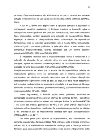 40



de testes. Estes medicamentos são administrados via oral ou parental, em forma de
solução e medicamentos de uso tópico, não destinados a efeito sistêmico. (BRASIL,
2003).
         A Lei nº 9.787/99, que dispõe sobre a vigilância sanitária e estabelece o
medicamento genérico, estabelece, no território brasileiro, a disposição sobre a
utilização de nomes genéricos em produtos farmacêuticos, bem como administra
fatos relacionados, também apresenta uma definição de bioequivalência. Nesta
legislação é definida a bioequivalência como comprovação de equivalência
farmacêutica entre os produtos apresentados sob a mesma forma farmacêutica,
contendo igual composição qualitativa de princípios ativos, e que tenham uma
comparável biodisponibilidade, quando estudados sob um mesmo desenho
experimental (BRASIL, 1999 apud SOUZA, 2009).
         É necessário ressaltar que a biodisponibilidade indica a velocidade e a
extensão de absorção de um princípio ativo em uma determinada forma de
dosagem, a partir de sua curva concentração/tempo na circulação sistêmica ou sua
excreção na urina do consumidor. (FDA, 2001 apud SOUZA, 2009).
Complementarmente se relata que o exame da biodisponibilidade relativa do
medicamento genérico deve ser comparado com o mesmo parâmetro do
medicamento de referência, devendo demonstrar que não existem divergências
estatisticamente significantes entre os dois, ou seja, não deve haver desconexão
entre os dois medicamentos em analogia à velocidade e à quantidade de fármaco
absorvido, distribuído e excretado (perfil farmacocinético), quando administrados nas
mesmas condições (BRASIL, 1999a).
         Como regulamento, a ANVISA adotou como parâmetro estatístico de
comparação os valores extremos em um intervalo de confiança de 90% – este obtido
através do quadrado médio dos valores, calculado por Análise de Variância (ANOVA)
– da razão das médias geométricas da ASC e do Cmax (ASC0-t teste/ASC0-t
referência e Cmax teste/Cmax referência). Se o resultado dessas razões for idêntico
a 01, entende-se que os medicamentos testados têm igual biodisponibilidade
(FERNANDES et al., 2011).
         De modo geral, para decisão de bioequivalência, são considerados tão
somente os parâmetros farmacocinéticos ASC e Cmax e esta é tomada em termos
médios, isto é, é arquitetado um intervalo de confiança para a diferença entre os
fármacos para cada parâmetro farmacocinético estes devem, integralmente, estar
 