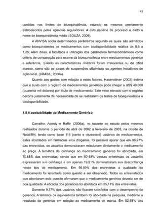 41



contidos nos limites de bioequivalência, estando os mesmos previamente
estabelecidos pelas agências reguladoras. A esta espécie de processo é dado o
nome de bioequivalência média (SOUZA, 2009).
      A ANVISA adota determinados parâmetros segundo os quais são admitidos
como bioequivalentes os medicamentos com biodisponibilidade relativa de 0,8 a
1,25. Além disso, é facultada a utilização dos parâmetros farmacodinâmicos como
critério de comparação para exame da bioequivalência entre medicamentos genérico
e referência, quando as características cinéticas forem irrelevantes ou de difícil
acesso, como são os casos de suspensões oftálmicas ou agentes inalatórios de
ação local. (BRASIL, 2006a).
      Quanto aos gastos com relação a estes fatores, Hasenclever (2002) estima
que o custo com o registro de medicamentos genéricos pode chegar a US$ 40.000
(quarenta mil dólares) por título de medicamento. Este valor elevado com o registro
decorre justamente da necessidade de se realizarem os testes de bioequivalência e
biodisponibilidade.


1.8 A aceitabilidade do Medicamento Genérico


      Carvalho; Accioly e Raffin (2006a), no tocante ao estudo pelos mesmos
realizados durante o período de abril de 2002 a fevereiro de 2003, na cidade do
Natal/RN, tendo como base 116 (cento e dezesseis) usuários de medicamentos,
estes abordados em farmácias e/ou drogarias, foi possível apurar que em 98,27%
das entrevistas, os usuários demonstraram relacionam diretamente o medicamento
ao preço. A temática da confiança no medicamento genérico foi abordada, em
70,68% das entrevistas, sendo que em 80,48% dessas entrevistas os usuários
expressaram sua confiança e em apenas 19,51% demonstraram sua desconfiança
nesse tipo de medicamento. Em 56,89% das entrevistas a qualidade do
medicamento foi levantada como quesito a ser observado. Todos os entrevistados
que abordaram este quesito afirmaram que o medicamento genérico deveria ser de
boa qualidade. A eficácia dos genéricos foi abordada em 55,17% das entrevistas.
      Somente 9,37% dos usuários não ficaram satisfeitos com o desempenho do
genérico. A temática da equivalência também foi abordada na pesquisa, mediante o
resultado do genérico em relação ao medicamento de marca. Em 52,58% das
 