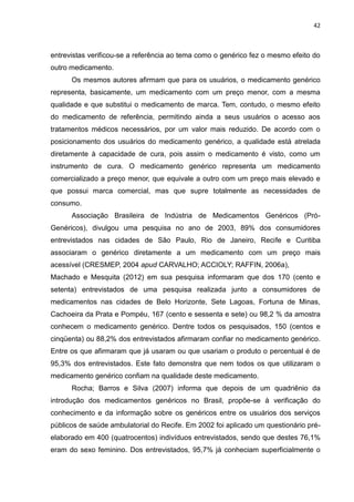 42



entrevistas verificou-se a referência ao tema como o genérico fez o mesmo efeito do
outro medicamento.
      Os mesmos autores afirmam que para os usuários, o medicamento genérico
representa, basicamente, um medicamento com um preço menor, com a mesma
qualidade e que substitui o medicamento de marca. Tem, contudo, o mesmo efeito
do medicamento de referência, permitindo ainda a seus usuários o acesso aos
tratamentos médicos necessários, por um valor mais reduzido. De acordo com o
posicionamento dos usuários do medicamento genérico, a qualidade está atrelada
diretamente à capacidade de cura, pois assim o medicamento é visto, como um
instrumento de cura. O medicamento genérico representa um medicamento
comercializado a preço menor, que equivale a outro com um preço mais elevado e
que possui marca comercial, mas que supre totalmente as necessidades de
consumo.
      Associação Brasileira de Indústria de Medicamentos Genéricos (Pró-
Genéricos), divulgou uma pesquisa no ano de 2003, 89% dos consumidores
entrevistados nas cidades de São Paulo, Rio de Janeiro, Recife e Curitiba
associaram o genérico diretamente a um medicamento com um preço mais
acessível (CRESMEP, 2004 apud CARVALHO; ACCIOLY; RAFFIN, 2006a),
Machado e Mesquita (2012) em sua pesquisa informaram que dos 170 (cento e
setenta) entrevistados de uma pesquisa realizada junto a consumidores de
medicamentos nas cidades de Belo Horizonte, Sete Lagoas, Fortuna de Minas,
Cachoeira da Prata e Pompéu, 167 (cento e sessenta e sete) ou 98,2 % da amostra
conhecem o medicamento genérico. Dentre todos os pesquisados, 150 (centos e
cinqüenta) ou 88,2% dos entrevistados afirmaram confiar no medicamento genérico.
Entre os que afirmaram que já usaram ou que usariam o produto o percentual é de
95,3% dos entrevistados. Este fato demonstra que nem todos os que utilizaram o
medicamento genérico confiam na qualidade deste medicamento.
      Rocha; Barros e Silva (2007) informa que depois de um quadriênio da
introdução dos medicamentos genéricos no Brasil, propõe-se à verificação do
conhecimento e da informação sobre os genéricos entre os usuários dos serviços
públicos de saúde ambulatorial do Recife. Em 2002 foi aplicado um questionário pré-
elaborado em 400 (quatrocentos) indivíduos entrevistados, sendo que destes 76,1%
eram do sexo feminino. Dos entrevistados, 95,7% já conheciam superficialmente o
 