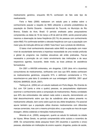 43



medicamento genérico, enquanto 68,1% conheciam de fato este tipo de
medicamento.
      Faria e Neto (2006) realizaram um estudo para a análise sobre o
conhecimento popular a respeito do MdG utilizando a amostra probabilística da
população do Distrito Docente - Assistencial do Tucumã, no Município de Rio
Branco, Estado do Acre, Brasil. O período analisado pelos pesquisadores
compreendeu as datas de 16 de março a 28 de abril de 2004, sendo possível pelos
mesmos a observação da baixa freqüência (22,1%) de pessoas com conhecimento
sobre MdG. Foi confirmada também a elevada freqüência com que a população com
maior grau de instrução afirma ser o MdG “mais fraco” que o produto de referência.
      O baixo nível conhecimento observado sobre MdG na população com maior
nível de escolaridade demonstra a imperiosa necessidade de uma revisão profunda
e global do programa nas medidas educativas até então praticadas. Faz-se
necessária a promoção de um maior envolvimento das instituições e de seus
respectivos agentes, buscando, deste modo, as boas práticas de assistência
farmacêutica.
      Em 2001 a ANVISA entrevistou, em drogarias, 2.200 (dois mil e duzentos)
consumidores de medicamentos, verificando com isso que 95% destes conheciam
os medicamentos genéricos, enquanto 91% o definiram corretamente e 71%
reconheciam-no pela letra G constante em sua embalagem (ANVISA, 2001 apud
ROCHA; BARROS; SILVA, 2007).
      Tierling et al., (2004) em um estudo realizado em Porto Alegre, Rio Grande do
Sul, com 124 (cento e vinte e quatro) pessoas, os pesquisadores objetivaram
examinar o conhecimento sobre a composição de medicamentos. Restou constatado
que 40% dos entrevistados não sabiam nada sobre o assunto, demonstrando um
total desconhecimento sobre que tipo de substância ativa estava presente no
medicamento utilizado, bem como sobre qual era seu efeito terapêutico. Foi possível
apurar também que a população utiliza diversos medicamentos com diferentes
marcas comerciais, mas com o mesmo princípio ativo, o que expõe ao risco de super
dosagem, efeitos colaterais e interações medicamentosas.
      Miranda et al., (2009), asseguram, quanto ao estudo foi realizado na cidade
de Viçosa, Minas Gerais, no período compreendido entre outubro e novembro de
2008. Os componentes desta pesquisa foram 245 (duzentos e quarenta e cinco)
pessoas, abordadas em instituições de ensino superior, drogarias, postos de saúde,
 