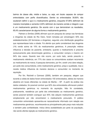 44



bairros de classe alta, média e baixa, ou seja, em locais capazes de compor
entrevistados com perfis diversificados. Dentre os entrevistados 39,60% não
souberam definir o que é o medicamento genérico, enquanto 57,95% definiram de
maneira incompleta e somente 2,45% definiram de maneira correta e integral o que
é um medicamento genérico. De acordo com o que demonstram os resultados,
60,4% caracterizaram de alguma forma o medicamento genérico.
      Palmero e Simões (2006) afirmam que em pesquisa de campo nas farmácias
e drogarias da cidade de Rio Claro, foram tomadas por amostragem 50% dos
estabelecimentos (20 farmácias e drogarias), segundo uma distribuição geográfica
que representasse toda a cidade. Foi aferido que parte considerável das drogarias
(14) vende acima de 10% de medicamentos genéricos. A prescrição médica
influencia a decisão do paciente, entretanto, quando o medicamento é prescrito
exclusivamente pela denominação genérica, o consumidor compra o mesmo em
84% dos casos. Quando isso não ocorre, por outro lado, sendo prescrito o
medicamento referência, em 77% dos casos os consumidores acabam recorrendo
ao medicamento de marca. A pesquisa demonstra, por fim, existir uma clara relação,
por parte dos consumidores, entre medicamento genérico, preço e qualidade, mas a
receita médica influencia de maneira decisiva o consumidor no momento da
aquisição.
      Por fim, Reichelt e Camossi (2006), também em pesquisa, alegam que
durante a coleta de dados foram entrevistados 150 entrevistados, eleitos de maneira
aleatória em locais diferentes na cidade de Marília – SP. A partir da análise dos
dados coletados, foi possível concluir que 62% dos entrevistados afirmavam preferir
medicamentos    genéricos   no   momento da     aquisição.   Não foi constatada,
praticamente, resistência por parte dos entrevistados ao medicamento genérico,
sendo possível também averiguar que 40% não adquire medicamentos genéricos
simplesmente por não encontrarem o medicamento procurado. O público
consumidor entrevistado apresentou-se razoavelmente informado com relação aos
medicamentos genéricos, reconhecendo-os principalmente pelo preço mais reduzido
e também pela confiabilidade. Indica ótima aceitabilidade por parte da população,
não sendo aferida rejeição ao medicamento genérico.
 