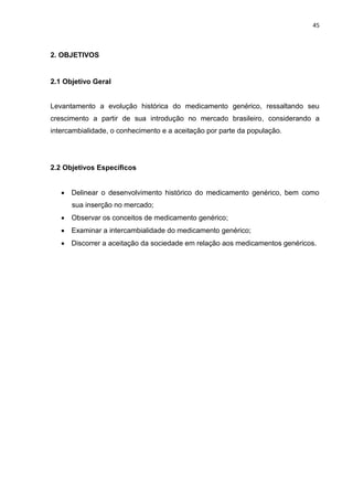 45



2. OBJETIVOS


2.1 Objetivo Geral


Levantamento a evolução histórica do medicamento genérico, ressaltando seu
crescimento a partir de sua introdução no mercado brasileiro, considerando a
intercambialidade, o conhecimento e a aceitação por parte da população.




2.2 Objetivos Específicos


    Delinear o desenvolvimento histórico do medicamento genérico, bem como
      sua inserção no mercado;
    Observar os conceitos de medicamento genérico;
    Examinar a intercambialidade do medicamento genérico;
    Discorrer a aceitação da sociedade em relação aos medicamentos genéricos.
 