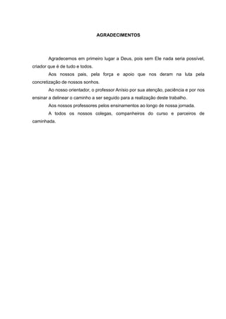 AGRADECIMENTOS




        Agradecemos em primeiro lugar a Deus, pois sem Ele nada seria possível,
criador que é de tudo e todos.
        Aos nossos pais, pela força e apoio que nos deram na luta pela
concretização de nossos sonhos.
        Ao nosso orientador, o professor Anísio por sua atenção, paciência e por nos
ensinar a delinear o caminho a ser seguido para a realização deste trabalho.
        Aos nossos professores pelos ensinamentos ao longo de nossa jornada.
        A todos os nossos colegas, companheiros do curso e parceiros de
caminhada.
 