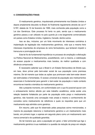 47



4. CONSIDERAÇÕES FINAIS


      O medicamento genérico, impulsionado primeiramente nos Estados Unidos e
depois amplamente discutido no Brasil, foi finalmente regulamento através da Lei nº
9.787, datada de 10 de fevereiro de 1999, mais conhecida pela população como a
Lei dos Genéricos. Este processo foi lento no país, sendo que o medicamento
genérico passou a ser utilizado no país quando já o era largamente comercializado
em países como Estados Unidos, Inglaterra, Canadá, dentre outros.
      Isso se deu, inclusive, por um forte movimento de interesses contrários à
implantação da legislação dos medicamentos genéricos, visto que a mesma feria
interesses importantes de empresas do ramo farmacêutico, que tentaram impedir o
transcurso e promulgação da lei.
      Esta lei foi de fundamental importância no processo de ampliação e efetivação
na Política Nacional de Medicamentos, possibilitando, com a mesma, a viabilização
do acesso popular a medicamentos mais baratos, de melhor qualidade e com
eficiência comprovada.
      É necessário salientar que o Brasil é um Estado Democrático de Direito que,
em tese, deve primar pelo bem-estar social de sua população como premissa
máxima. De tal maneira que todas as ações que promovam este bem-estar devem
ser estimuladas e fomentadas. O acesso universal da população aos medicamentos
essenciais é fundamental para garantir o bem-estar da população e neste contexto
encontra-se inserido a temática do medicamento genérico.
      Até o presente momento, em conformidade com o que foi possível apurar com
o embasamento teórico aferido por este trabalho acadêmico, ainda existe uma
relação bastante fortalecida por parte da população entre preço e medicamento
genérico, não havendo uma concepção mais ampla e mesmo o conhecimento de
conceitos como medicamento de referência e quais os requisitos para que um
medicamento seja admitido como genérico.
      Em resumo, pelo que foi observado pelas pesquisas acima mencionadas, a
maioria da população relaciona o medicamento genérico a um medicamento mais
barato, em primeiro lugar, e apenas em segundo plano como um medicamento sem
marca comercial e de qualidade garantida.
      De tal maneira que, para a população em geral, o fator primordial que liga o
medicamento genérico à sua realidade é a questão da redução de preço em relação
 