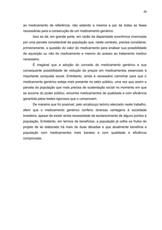 48



ao medicamento de referência, não estando a mesma a par de todas as fases
necessárias para a consecução de um medicamento genérico.
      Isso se dá, em grande parte, em razão da disparidade econômica vivenciada
por uma parcela considerável da população que, neste contexto, precisa considerar,
primeiramente, a questão do valor do medicamento para analisar sua possibilidade
de aquisição ou não do medicamento e mesmo do acesso ao tratamento medico
necessário.
      É inegável que a adoção do conceito do medicamento genérico e sua
consequente possibilidade de redução de preços em medicamentos essenciais é
importante conquista social. Entretanto, ainda é necessário caminhar para que o
medicamento genérico esteja mais presente no setor público, uma vez que assim a
parcela da população que mais precisa de sustentação social no momento em que
se socorre do poder público, encontre medicamentos de qualidade e com eficiência
garantida pelos testes rigorosos que o comprovem.
      De maneira que foi possível, pelo arcabouço teórico elencado neste trabalho,
aferir que o medicamento genérico conferiu diversas vantagens à sociedade
brasileira, apesar de existir ainda necessidade de esclarecimento de alguns pontos à
população. Entretanto, em termos de benefícios, a população já colhe os frutos do
projeto de lei elaborado há mais de duas décadas e que atualmente beneficia a
população com medicamentos mais baratos e com qualidade e eficiência
comprovada.
 