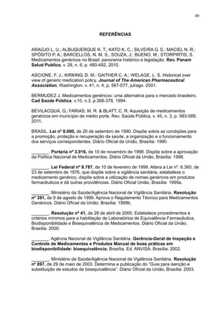 49



                                   REFERÊNCIAS


ARAÚJO L. U.; ALBUQUERQUE K. T.; KATO K. C.; SILVEIRA G. S.; MACIEL N. R.;
SPÓSITO P. A.; BARCELLOS, N. M. S.; SOUZA, J.; BUENO, M.; STORPIRTIS, S.
Medicamentos genéricos no Brasil: panorama histórico e legislação. Rev. Panam
Salud Publica, v. 28, n. 6, p. 480-492, 2010.

ASCIONE, F. J.; KIRKING, D. M.; GAITHER C. A.; WELAGE, L. S. Historical over
view of generic medication policy. Journal of The American Pharmaceutical
Association, Washington. v. 41, n. 4, p. 567-577, jul/ago. 2001.

BERMUDEZ J. Medicamentos genéricos: uma alternativa para o mercado brasileiro.
Cad Saúde Pública, v.10, n.3, p.368-378. 1994.

BEVILACQUA, G.; FARIAS, M. R. & BLATT, C. R. Aquisição de medicamentos
genéricos em município de médio porte. Rev. Saúde Pública, v. 45, n. 3, p. 583-589,
2011.

BRASIL. Lei nº 8.080, de 20 de setembro de 1990. Dispõe sobre as condições para
a promoção, proteção e recuperação da saúde, a organização e o funcionamento
dos serviços correspondentes. Diário Oficial da União, Brasília: 1990.

_______. Portaria nº 3.916, de 10 de novembro de 1998. Dispõe sobre a aprovação
da Política Nacional de Medicamentos. Diário Oficial da União, Brasília: 1998.

_______. Lei Federal nº 9.787, de 10 de fevereiro de 1999. Altera a Lei nº. 6.360, de
23 de setembro de 1976, que dispõe sobre a vigilância sanitária, estabelece o
medicamento genérico, dispõe sobre a utilização de nomes genéricos em produtos
farmacêuticos e dá outras providências. Diário Oficial União, Brasília: 1999a.

_______. Ministério da Saúde/Agência Nacional de Vigilância Sanitária. Resolução
nº 391, de 9 de agosto de 1999. Aprova o Regulamento Técnico para Medicamentos
Genéricos. Diário Oficial da União, Brasília: 1999b.

_______. Resolução nº 41, de 28 de abril de 2000. Estabelece procedimentos e
critérios mínimos para a habilitação de Laboratórios de Equivalência Farmacêutica,
Biodisponibilidade e Bioequivalência de Medicamentos. Diário Oficial da União,
Brasília: 2000.

_______. Agência Nacional de Vigilância Sanitária. Gerência-Geral de Inspeção e
Controle de Medicamentos e Produtos Manual de boas práticas em
biodisponibilidade: bioequivalência. Brasília. Ed. ANVISA. Brasília: 2002.

_______. Ministério da Saúde/Agência Nacional de Vigilância Sanitária. Resolução
nº 897, de 29 de maio de 2003. Determina a publicação do “Guia para isenção e
substituição de estudos de bioequivalência”. Diário Oficial da União, Brasília: 2003.
 