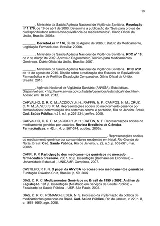 50



_______. Ministério da Saúde/Agência Nacional de Vigilância Sanitária. Resolução
nº 1.170, de 19 de abril de 2006. Determina a publicação do “Guia para provas de
biodisponibilidade relativa/bioequivalência de medicamentos”. Diário Oficial da
União, Brasília: 2006a.

_______. Decreto-Lei nº 176, de 30 de Agosto de 2006, Estatuto do Medicamento,
Legislação Farmacêutica. Brasília: 2006b.

_______. Ministério da Saúde/Agência Nacional de Vigilância Sanitária. RDC nº 16,
de 2 de março de 2007. Aprova o Regulamento Técnico para Medicamentos
Genéricos. Diário Oficial da União, Brasília: 2007.

_______. Ministério da Saúde/Agência Nacional de Vigilância Sanitária. RDC nº31,
de 11 de agosto de 2010. Dispõe sobre a realização dos Estudos de Equivalência
Farmacêutica e de Perfil de Dissolução Comparativo. Diário Oficial da União,
Brasília: 2010.

_______. Agência Nacional de Vigilância Sanitária (ANVISA). Estatísticas.
Disponível em: <http://www.anvisa.gov.br/hotsite/genericos/estatistica/index.htm>.
Acesso em: 10 set. 2012.

CARVALHO, D. R. C. M.; ACCIOLY Jr, H.; RAFFIN, N. F.; CAMPOS, N. M.; CRUZ,
C. M. M.; ALVES, S. K. M. Representações sociais do medicamento genérico por
farmacêuticos: determinação dos sistemas central e periférico, Rio de Janeiro, Brasil,
Cad. Saúde Pública, v.21, n.1, p.226-234, jan/fev. 2005.

CARVALHO, D. R. C. M.; ACCIOLY Jr, H.; RAFFIN, N. F. Representações sociais do
medicamento genérico por usuários. Revista Brasileira de Ciências
Farmacêuticas, v. 42, n. 4, p. 567-574, out/dez. 2006a.

_______________________________________________. Representações sociais
do medicamento genérico por consumidores residentes em Natal, Rio Grande do
Norte, Brasil. Cad. Saúde Pública, Rio de Janeiro, v. 22, n.3, p. 653-661, mar.
2006b.

CAPPI, P. P. Participação dos medicamentos genéricos no mercado
farmacêutico brasileiro. 2007. 88 p. Dissertação (Bacharel em Economia) –
Universidade Estadual – UNICAMP. Campinas, 2007.

CASTILHO, P. F. N. O papel da ANVISA no acesso aos medicamentos genéricos.
Fundação Oswaldo Cruz, Brasília, p. 59, 2007.

DIAS, C. R. C. Medicamentos Genéricos no Brasil de 1999 a 2002: Análise da
Legislação. 101 p. Dissertação (Mestrado em Serviços de Saúde Pública) –
Faculdade de Saúde Pública – USP. São Paulo, 2003.

DIAS, C. R. C.; ROMANO-LIEBER, N. S. Processo da implantação da política de
medicamentos genéricos no Brasil. Cad. Saúde Pública, Rio de Janeiro, v. 22, n. 8,
p. 1661-1669, ago. 2006.
 