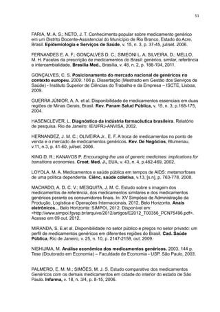 51



FARIA, M. A. S.; NETO, J. T. Conhecimento popular sobre medicamento genérico
em um Distrito Docente-Assistencial do Município de Rio Branco, Estado do Acre,
Brasil. Epidemiologia e Serviços de Saúde, v. 15, n. 3, p. 37-45, jul/set. 2006.

FERNANDES E. A. F.; GONÇALVES D. C.; SIMEONI L. A; SILVEIRA, D.; MELLO,
M. H. Facetas da prescrição de medicamentos do Brasil: genérico, similar, referência
e intercambialidade. Brasília Med., Brasília, v. 48, n. 2, p. 188-194, 2011.

GONÇALVES, C. S. Posicionamento do mercado nacional de genéricos no
contexto europeu. 2009. 106 p. Dissertação (Mestrado em Gestão dos Serviços de
Saúde) - Instituto Superior de Ciências do Trabalho e da Empresa – ISCTE, Lisboa,
2009.

GUERRA JÚNIOR, A. A. et al. Disponibilidade de medicamentos essenciais em duas
regiões de Minas Gerais, Brasil. Rev. Panam Salud Pública, v. 15, n. 3, p.168-175,
2004.

HASENCLEVER, L. Diagnóstico da indústria farmacêutica brasileira. Relatório
de pesquisa. Rio de Janeiro: IE/UFRJ-ANVISA, 2002.

HERNANDEZ, J. M. C.; OLIVEIRA Jr., E. F. A troca de medicamentos no ponto de
venda e o mercado de medicamentos genéricos. Rev. De Negócios, Blumenau,
v.11, n.3, p. 41-60, jul/set. 2006.

KING D. R.; KANAVOS P. Encouraging the use of generic medicines: implications for
transitions economies. Croat. Med. J., EUA, v. 43, n. 4, p.462-469, 2002.

LOYOLA, M. A. Medicamentos e saúde pública em tempos de AIDS: metamorfoses
de uma política dependente. Ciênc. saúde coletiva, v.13, [s.n], p. 763-778. 2008.

MACHADO, A. D. C. V.; MESQUITA, J. M. C. Estudo sobre s imagem dos
medicamentos de referência, dos medicamentos similares e dos medicamentos
genéricos perante os consumidores finais. In: XV Simpósio de Administração da
Produção, Logística e Operações Internacionais, 2012, Belo Horizonte. Anais
eletrônicos... Belo Horizonte: SIMPOI, 2012. Disponível em:
<http://www.simpoi.fgvsp.br/arquivo/2012/artigos/E2012_T00356_PCN75496.pdf>.
Acesso em 09 out. 2012.

MIRANDA, S. E.et al. Disponibilidade no setor público e preços no setor privado: um
perfil de medicamentos genéricos em diferentes regiões do Brasil. Cad. Saúde
Pública, Rio de Janeiro, v. 25, n. 10, p. 2147-2158, out. 2009.

NISHIJIMA, M. Análise econômica dos medicamentos genéricos. 2003. 144 p.
Tese (Doutorado em Economia) – Faculdade de Economia - USP. São Paulo, 2003.


PALMERO, E. M. M.; SIMÕES, M. J. S. Estudo comparativo dos medicamentos
Genéricos com os demais medicamentos em cidade do interior do estado de São
Paulo. Infarma, v. 18, n. 3/4, p. 8-15, 2006.
 