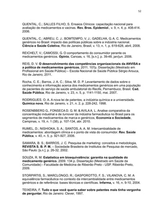 52



QUENTAL, C.; SALLES FILHO, S. Ensaios Clínicos: capacitação nacional para
avaliação de medicamentos e vacinas. Rev. Bras. Epidemiol., v. 9, n. 4, p. 408-414.
2006.

QUENTAL, C.; ABREU, C. J.; BOMTEMPO, V. J.; GADELHA, G. A. C. Medicamentos
genéricos no Brasil: impacto das políticas públicas sobre a indústria nacional.
Ciência e Saúde Coletiva, Rio de Janeiro, Brasil, v. 13, n. 1, p. 619-628, abril, 2008.

REICHELT, V.; CAMOSSI, G. O comportamento do consumidor perante os
medicamentos genéricos. Opinio, Canoas, v. 16, [s.n.], p. 39-48, jan/jun. 2006.

REIS, D. V. O desenvolvimento das competências organizacionais da ANVISA e
a política de medicamentos genéricos. 2011. 107p. Dissertação (Mestrado em
Profissional em Saúde Pública) – Escola Nacional de Saúde Pública Sérgio Arouca,
Rio de Janeiro, 2011.

Rocha, C. E.; Barros, J. A. C.; Silva, M. D. P. Levantamento de dados sobre o
conhecimento e informação acerca dos medicamentos genéricos em uma população
de pacientes do serviço de saúde ambulatorial do Recife, Pernambuco, Brasil. Cad.
Saúde Pública, Rio de Janeiro, v. 23, n. 5, p. 1141-1150, mai. 2007.

RODRIGUES, O. A. A nova lei de patentes, a indústria química e a universidade.
Química nova, Rio de Janeiro, v. 21, n. 2, p. 228-242, 1998.

ROSENBBERG G., FONSECA D. G. M. & AVILA A. L. Analise comparativa da
concentração industrial e de turnover da indústria farmacêutica no Brasil para os
segmentos de medicamentos de marca e genéricos, Economia e Sociedade,
Campinas, v. 19, n. 1 (38), p. 107-134, abr. 2010.

RUMEL, D.; NISHIOKA, S. A.; SANTOS, A. A. M. Intercambialidade de
medicamentos: abordagem clínica e o ponto de vista do consumidor. Rev. Saúde
Pública, v. 40, n. 5, p. 921-927, 2006.

SAMARA, B. S.; BARROS, J. C. Pesquisa de marketing: conceitos e metodologia,
REVISTA S. B. P. M. – Sociedade Brasileira de Institutos de Pesquisa de mercado,
São Paulo: [s.n.], p. 26-32, 2002.

SOUZA, R. M. Estatística em bioequivalência: garantia na qualidade do
medicamento genérico. 2009. 134 p. Dissertação (Mestrado em Saúde da
Comunidade) - Faculdade de Medicina de Ribeirão Preto - USP. Ribeirão Preto,
2009.

STORPIRTIS, S.; MARCLONGO, R.; GASPOROTTO, F. S.; VILANOVA, C. M. A
equivalência farmacêutica no contexto da intercambialidade entre medicamentos
genéricos e de referência: bases técnicas e científicas. Infarma, v. 16, n. 9-10, 2004.

TEIXEIRA, F. Tudo o que você queria saber sobre patentes mais tinha vergonha
de perguntar. Rio de Janeiro: Clever, 1997.
 