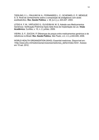 53



TIERLING, V. L.; PAULINO M. A.; FERNANDES L. C.; SCHENKEL E. P.; MENGUE
S. S. Nível de conhecimento sobre a composição de analgésicos com ácido
acetilsalicílico. Rev. Saúde Pública, v. 38, [s.n.], p. 223-227. 2004.

UTZIG K. F. M.; VIRTUOSO S.; OLIVEIRA M. M. S. Adesão aos Medicamentos
Genéricos: Verificação Preliminar Após Sete Anos de Implantação da Lei, Visão
Acadêmica, Curitiba, v. 10, n. 2, jul/dez. 2009.

VIEIRA, S. F.; ZUCCHI, P. Diferenças de preços entre medicamentos genéricos e de
referência no Brasil. Rev. Saúde Pública, São Paulo, v.4, n.3, p.444-449, 2006.

WORLD HEALTH ORGANIZATION (WHO). Essential medicines. Disponível em:
<http://www.who.int/medicines/services/essmedicines_def/en/index.html>. Acesso
em 10 set. 2012.
 