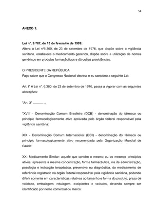 54




ANEXO 1:



Lei n°. 9.787, de 10 de fevereiro de 1999:
Altera a Lei nº6.360, de 23 de setembro de 1976, que dispõe sobre a vigilância
sanitária, estabelece o medicamento genérico, dispõe sobre a utilização de nomes
genéricos em produtos farmacêuticos e dá outras providências.


O PRESIDENTE DA REPÚBLICA
Faço saber que o Congresso Nacional decreta e eu sanciono a seguinte Lei:


Art. I" A Lei n". 6.360, de 23 de setembro de 1976, passa a vigorar com as seguintes
alterações:


"Art. 3" ............ ..


"XVIII - Denominação Comum Brasileira (DCB) - denominação do fármaco ou
princípio farmacologicamente ativo aprovada pelo órgão federal responsável pela
vigilância sanitária:


XIX - Denominação Comum Internacional (DCI) - denominação do fánnaco ou
princípio farmacologicamente ativo recomendada pela Organização Mundial de
Saúde:


XX- Medicamento Similar- aquele que contém o mesmo ou os mesmos princípios
ativos, apresenta a mesma concentração, forma farmacêutica, via de administração,
posologia e indicação terapêutica, preventiva ou diagnóstica, do medicamento de
referência registrado no órgão federal responsável pela vigilância sanitária, podendo
diferir somente em características relativas ao tamanho e forma do produto, prazo de
validade, embalagem, rotulagem, excipientes e veículos, devendo sempre ser
identificado por nome comercial ou marca:
 