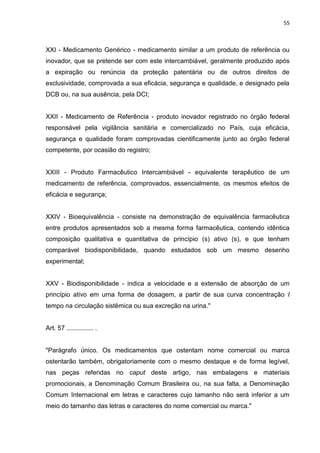 55



XXI - Medicamento Genérico - medicamento similar a um produto de referência ou
inovador, que se pretende ser com este intercambiável, geralmente produzido após
a expiração ou renúncia da proteção patentária ou de outros direitos de
exclusividade, comprovada a sua eficácia, segurança e qualidade, e designado pela
DCB ou, na sua ausência, pela DCI;


XXII - Medicamento de Referência - produto inovador registrado no órgão federal
responsável pela vigilância sanitária e comercializado no País, cuja eficácia,
segurança e qualidade foram comprovadas cientificamente junto ao órgão federal
competente, por ocasião do registro;


XXIII - Produto Farmacêutico Intercambiável - equivalente terapêutico de um
medicamento de referência, comprovados, essencialmente, os mesmos efeitos de
eficácia e segurança;


XXIV - Bioequivalência - consiste na demonstração de equivalência farmacêutica
entre produtos apresentados sob a mesma forma farmacêutica, contendo idêntica
composição qualitativa e quantitativa de princípio (s) ativo (s), e que tenham
comparável biodisponibilidade, quando estudados sob um mesmo desenho
experimental;


XXV - Biodisponibilidade - indica a velocidade e a extensão de absorção de um
princípio ativo em urna forma de dosagem, a partir de sua curva concentração I
tempo na circulação sistêmica ou sua excreção na urina."


Art. 57 ............... .


"Parágrafo único. Os medicamentos que ostentam nome comercial ou marca
ostentarão também, obrigatoriamente com o mesmo destaque e de forma legível,
nas peças referidas no caput deste artigo, nas embalagens e materiais
promocionais, a Denominação Comum Brasileira ou, na sua falta, a Denominação
Comum Internacional em letras e caracteres cujo tamanho não será inferior a um
meio do tamanho das letras e caracteres do nome comercial ou marca."
 