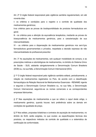 56



Art. 2º O órgão federal responsável pela vigilância sanitária regulamentará, em até
noventa dias:
I- os critérios e condições para o registro e o controle de qualidade dos
medicamentos genéricos;
li-os critérios para as provas de biodisponibilidade de produtos farmacêuticos em
geral;
lli - os critérios para a aferição da equivalência terapêutica, mediante as provas de
bioequivalência de medicamentos genéricos, para a caracterização de sua
intercambialidade;
IV - os critérios para a dispensação de medicamentos genéricos nos serv1ços
farmacêuticos governamentais e privados, respeitada a decisão expressa de não
intercambialidade do profissional prescritor.


Art. 3° As aquisições de medicamentos, sob qualquer modalidade de compra, e as
prescrições médicas e odontológicas de medicamentos, no âmbito do Sistema Único
de Saúde - SUS, adotarão obrigatoriamente a Denominação Comum Brasileira
(DCB) ou, na sua falta, a Denominação Comum Internacional (DCI).


§ 1º O órgão federal responsável pela vigilância sanitária editará, periodicamente, a
relação de medicamentos registrados no País, de acordo com a classificação
farmacológica da Relação Nacional de Medicamentos Essenciais - RENAME vigente
e segundo a Denominação Comum Brasileira ou, na sua falta, a Denominação
Comum Internacional, seguindo-se os nomes comerciais e as correspondentes
empresas fabricantes.


§ 2º Nas aquisições de medicamentos a que se refere o caput deste artigo, o
medicamento genérico, quando houver, terá preferência sobre os demais em
condições de igualdade de preço.


§ 3º Nos editais, propostas licitatórias e contratos de aquisição de medicamentos, no
âmbito do SUS, serão exigidas, no que couber, as especificações técnicas dos
produtos, os respectivos métodos de controle de qualidade e a sistemática de
certificação de conformidade.
 