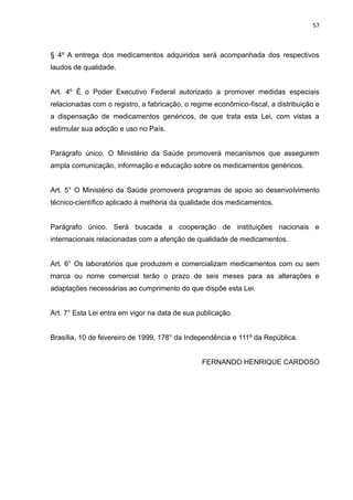 57



§ 4º A entrega dos medicamentos adquiridos será acompanhada dos respectivos
laudos de qualidade.


Art. 4º É o Poder Executivo Federal autorizado a promover medidas especiais
relacionadas com o registro, a fabricação, o regime econômico-fiscal, a distribuição e
a dispensação de medicamentos genéricos, de que trata esta Lei, com vistas a
estimular sua adoção e uso no País.


Parágrafo único. O Ministério da Saúde promoverá mecanismos que assegurem
ampla comunicação, informação e educação sobre os medicamentos genéricos.


Art. 5° O Ministério da Saúde promoverá programas de apoio ao desenvolvimento
técnico-científico aplicado à melhoria da qualidade dos medicamentos.


Parágrafo único. Será buscada a cooperação de instituições nacionais e
internacionais relacionadas com a aferição de qualidade de medicamentos.


Art. 6° Os laboratórios que produzem e comercializam medicamentos com ou sem
marca ou nome comercial terão o prazo de seis meses para as alterações e
adaptações necessárias ao cumprimento do que dispõe esta Lei.


Art. 7° Esta Lei entra em vigor na data de sua publicação.


Brasília, 10 de fevereiro de 1999, 178° da Independência e 111º da República.


                                                FERNANDO HENRIQUE CARDOSO
 
