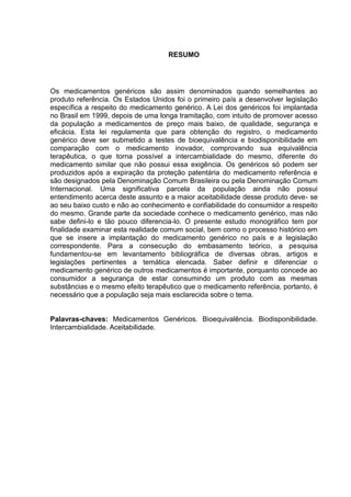 RESUMO




Os medicamentos genéricos são assim denominados quando semelhantes ao
produto referência. Os Estados Unidos foi o primeiro país a desenvolver legislação
específica a respeito do medicamento genérico. A Lei dos genéricos foi implantada
no Brasil em 1999, depois de uma longa tramitação, com intuito de promover acesso
da população a medicamentos de preço mais baixo, de qualidade, segurança e
eficácia. Esta lei regulamenta que para obtenção do registro, o medicamento
genérico deve ser submetido a testes de bioequivalência e biodisponibilidade em
comparação com o medicamento inovador, comprovando sua equivalência
terapêutica, o que torna possível a intercambialidade do mesmo, diferente do
medicamento similar que não possui essa exigência. Os genéricos só podem ser
produzidos após a expiração da proteção patentária do medicamento referência e
são designados pela Denominação Comum Brasileira ou pela Denominação Comum
Internacional. Uma significativa parcela da população ainda não possui
entendimento acerca deste assunto e a maior aceitabilidade desse produto deve- se
ao seu baixo custo e não ao conhecimento e confiabilidade do consumidor a respeito
do mesmo. Grande parte da sociedade conhece o medicamento genérico, mas não
sabe defini-lo e tão pouco diferencia-lo. O presente estudo monográfico tem por
finalidade examinar esta realidade comum social, bem como o processo histórico em
que se insere a implantação do medicamento genérico no país e a legislação
correspondente. Para a consecução do embasamento teórico, a pesquisa
fundamentou-se em levantamento bibliográfica de diversas obras, artigos e
legislações pertinentes a temática elencada. Saber definir e diferenciar o
medicamento genérico de outros medicamentos é importante, porquanto concede ao
consumidor a segurança de estar consumindo um produto com as mesmas
substâncias e o mesmo efeito terapêutico que o medicamento referência, portanto, é
necessário que a população seja mais esclarecida sobre o tema.


Palavras-chaves: Medicamentos Genéricos. Bioequivalência. Biodisponibilidade.
Intercambialidade. Aceitabilidade.
 